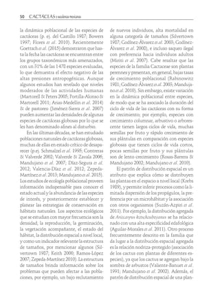 50	
la dinámica poblacional de las especies de
cactáceas (p. ej. del Castillo 1987; Bowers
1997; Flores et al. 2010). Recientemente
Goettsch et al. (2015) demostraron que has-
ta la fecha las cactáceas se encuentran entre
los grupos taxonómicos más amenazados,
con un 31% de las 1 478 especies evaluadas,
lo que demuestra el efecto negativo de las
altas presiones antropogénicas. Aunque
algunos estudios han revelado que niveles
moderados de las actividades humanas
(Martorell & Peters 2005; Portilla-Alonso &
Martorell 2011; Arias-Medellin et al. 2014)
& de pastoreo (Jiménez-Sierra et al. 2007)
pueden aumentar las densidades de algunas
especies de cactáceas globosas por lo que se
les han denominado afines al disturbio.
En las últimas décadas, se han estudiado
poblaciones naturales de cactáceas globosas,
muchas de ellas en estado crítico de desapa-
recer (p.ej. Schmalzel et al. 1995; Contreras
& Valverde 2002; Valverde & Zavala 2006;
Mandujano et al. 2007; Díaz-Segura et al.
2012; Valencia-Díaz et al. 2012; Zepeda-
Martínez et al. 2013; Mandujano et al. 2015).
Los estudios de ecología poblacional proveen
información indispensable para conocer el
estado actual y la abundancia de las especies
de interés, y posteriormente establecer y
planear las estrategias de conservación en
hábitats naturales. Los aspectos ecológicos
que se estudian con mayor frecuencia son la
densidad, la reproducción, la germinación,
la vegetación acompañante, el estado del
hábitat, la distribución espacial a nivel local,
y como un indicador relevante la estructura
de tamaños, por mencionar algunos (Sil-
vertown 1987; Keith 2000; Ramos-López
2007; Zepeda-Martínez 2010). La estructura
de tamaños brinda información sobre los
problemas que pueden afectar a las pobla-
ciones, por ejemplo, un bajo reclutamiento
de nuevos individuos, alta mortalidad en
alguna categoría de tamaños (Silvertown
1987; Godínez-Álvarez et al. 2003; Godínez-
Álvarez et al. 2008), e incluso saqueo ilegal
con preferencia hacia individuos adultos
(Miriti et al. 2007). Cabe resaltar que las
especies de la familia Cactaceae son plantas
perennes y presentan, en general, bajas tasas
de crecimiento poblacional (Rabinowitz
1981; Godínez-Álvarez etal. 2003; Manduja-
no et al. 2010). Sin embargo, existe variación
en la dinámica poblacional entre especies,
de modo que se ha asociado la duración del
ciclo de vida de las cactáceas con su forma
de crecimiento; por ejemplo, especies con
crecimiento columnar, arbustivo o arbores-
cente tienen largos ciclos de vida, muchas
semillas por fruto y rápido crecimiento de
sus plántulas en comparación con especies
globosas que tienen ciclos de vida cortos,
pocas semillas por fruto y sus plántulas
son de lento crecimiento (Rosas-Barrera &
Mandujano 2002; Mandujano et al. 2010).
El patrón de distribución espacial es un
atributo que explica cómo se distribuyen
las plantas en el espacio a nivel local (Krebs
1989), y permite inferir procesos como la li-
mitada dispersión de los propágulos, la pre-
ferencia por un microhábitat y la asociación
con otros organismos (Suzán-Azpiri et al.
2011). Por ejemplo, la distribución agregada
de Ariocarpus kotschoubeyanus se ha relacio-
nado con una alta especificidad edafológica
(Aguilar-Morales et al. 2011). Otro proceso
frecuentemente descrito en la familia que
da lugar a la distribución espacial agregada
es la relación nodriza-protegido (asociación
de los cactus con plantas de diferentes es-
pecies), ya que los cactus se agregan bajo la
sombra de arbustos (Valiente-Banuet et al.
1991; Mandujano et al. 2002). Además, el
patrón de distribución espacial de una plan-
 