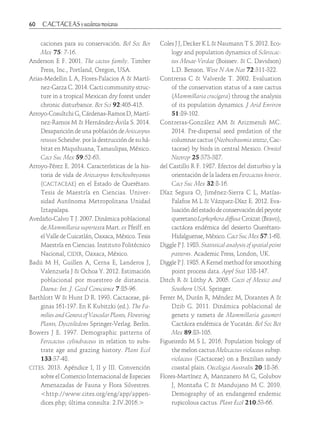 60	
caciones para su conservación. Bol Soc Bot
Mex 75: 7-16.
Anderson E F. 2001. The cactus family. Timber
Press, Inc., Portland, Oregon, USA.
Arias-Medellin L A, Flores-Palacios A & Martí-
nez-Garza C. 2014. Cacti community struc-
ture in a tropical Mexican dry forest under
chronic disturbance. Bot Sci 92:405-415.
Arroyo-Cosultchi G, Cárdenas-Ramos D, Martí-
nez-Ramos M & Hernández-Ávila S. 2014.
Desaparición de una población de Ariocarpus
retusus Scheidw. por la destrucción de su há-
bitat en Miquihuana, Tamaulipas, México.
Cact Suc Mex 59:52-63.
Arroyo-Pérez E. 2014. Características de la his-
toria de vida de Ariocarpus kotschoubeyanus
(cactaceae) en el Estado de Querétaro.
Tesis de Maestría en Ciencias. Univer-
sidad Autónoma Metropolitana Unidad
Iztapalapa.
Avedaño-Calvo T J. 2007. Dinámica poblacional
de Mammillaria supertexta Mart. ex Pfeiff. en
el Valle de Cuicatlán, Oaxaca, México. Tesis
Maestría en Ciencias. Instituto Politécnico
Nacional, cidir, Oaxaca, México.
Badii M H, Guillen A, Cerna E, Landeros J,
Valenzuela J & Ochoa Y. 2012. Estimación
poblacional por muestreo de distancia.
Daena: Int. J. Good Conscience 7:85-96.
Barthlott W & Hunt D R. 1993. Cactaceae, pá-
ginas 161-197. En K Kubitzki (ed.). The Fa-
milies and Genera of Vascular Plants, Flowering
Plants, Dycotiledons Springer-Verlag. Berlin.
Bowers J E. 1997. Demographic patterns of
Ferocactus cylindraceus in relation to subs-
trate age and grazing history. Plant Ecol
133:37-48.
cites. 2013. Apéndice I, II y III. Convención
sobre el Comercio Internacional de Especies
Amenazadas de Fauna y Flora Silvestres.
<http://www.cites.org/eng/app/appen-
dices.php; última consulta: 2.IV.2016.>
Coles J J, Decker K L & Naumann T S. 2012. Eco-
logy and population dynamics of Sclerocac-
tus Mesae-Verdae (Boissev. & C. Davidson)
L.D. Benson. West N Am Nat 72:311-322.
Contreras C & Valverde T. 2002. Evaluation
of the conservation status of a rare cactus
(Mammillaria crucígera) throug the analysis
of its population dynamics. J Arid Environ
51:89-102.
Contreras-González AM & Arizmendi MC.
2014. Pre-dispersal seed predation of the
columnar cactus (Neobuxbaumia tetetzo, Cac-
taceae) by birds in central Mexico. Ornitol
Neotrop 25:373-387.
del Castillo R F. 1987. Efectos del disturbio y la
orientación de la ladera en Ferocactus histrix.
Cact Suc Mex 32:8-16.
Díaz Segura O, Jiménez-Sierra C L, Matías-
Palafox M L & Vázquez-Díaz E. 2012. Eva-
luacióndelestadodeconservacióndelpeyote
queretanoLophophoradiffusaCroizat(Bravo),
cactácea endémica del desierto Querétaro-
Hidalguense, México. Cact Suc Mex 57:1-68.
Diggle P J. 1983. Statistical analysis of spatial point
patterns. Academic Press, London, UK.
Diggle P J. 1985. A Kernel method for smoothing
point process data. Appl Stat 138-147.
Ditch R & Lüthy A. 2005. Cacti of Mexico and
Southern USA. Springer.
Ferrer M, Durán R, Méndez M, Dorantes A &
Dzib G. 2011. Dinámica poblacional de
genets y ramets de Mammillaria gaumeri
Cactácea endémica de Yucatán. Bol Soc Bot
Mex 89:83-105.
Figueiredo M S L. 2016. Population biology of
the melon cactus Melocactus violaceus subsp.
violaceus (Cactaceae) on a Brazilian sandy
coastal plain. Oecologia Australis 20:18-36.
Flores-Martínez A, Manzanero M G, Golubov
J, Montaña C & Mandujano M C. 2010.
Demography of an endangered endemic
rupicolous cactus. Plant Ecol 210:53-66.
 