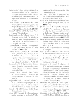 Vol. 61 No. 2 2016	61
Fuentes-Mayo V. 2012. Atributos demográficos
y biología reproductiva de Coryphantha
cornifera y Stenocactus anfractuosus con fines
de conservación. Tesis de Doctorado. Co-
legio de Postgraduados, Estado de México,
México.
García-Naranjo A & Mandujano MC. 2010.
Patrón de distribución espacial y nodricismo
del peyote (Lophophora williamsii) en Cua-
trociénegas, México. Cact Suc Mex 55:36-55.
Gibson A & Nobel P. 1986. The Cactus Primer.
Harvard University Press.
Godínez-Álvarez H, Valiente-Banuet A &
Rojas-Martínez A. 2002. The role of seed
dispersers in the population dynamics of
the columnar cactus Neobuxbaumia tetezo.
Ecology 83:2617-2629.
Godínez-Álvarez H, Valverde T & Ortega-Baes
P. 2003. Demographic trends in the Cacta-
ceae. Bot Rev 69:173-203.
Godínez-Álvarez H, Jiménez M, Mendoza M,
Pérez F, Roldán P, Ríos-Casanova L & Lira
R. 2008. Densidad, estructura poblacional,
reproducción y supervivencia de cuatro es-
pecies de plantas útiles en el Valle de Tehua-
cán, México. Rev Mex Biodivers 79:393-403.
Goettsch B et al. 2015. High proportion of cactus
species threatened with extinction. Nature
Plants 15142. <http://dx.doi: 10.1038/
nplants.2015.142
Guzmán U, Arias S & Dávila P. 2007. Catálogo
de Cactáceas Mexicanas. Universidad Na-
cional Autónoma de México, conabio.
México D.F.
Hughes F M, Rot M C, Romão R L & Castro M
S. 2011. Dinâmica espaço-temporal de Me-
locactus ernestii subsp. ernestii (Cactaceae) no
Nordeste do Brasil. Rev Bras Bot 34: 389-402.
Hunt D. 1992. CITES Cactaceae checklist. Royal
Botanic Gardens Kew.
inegi. 2009. Prontuario de información geo-
gráfico municipal de los Estados Unidos
Mexicanos. Tlaquiltenango, Morelos. Clave
Geoestadística 17025.
iucn. 2013. The IUCN Red List of Threatened Spe-
cies. <http://www.iucnredlist.org> Fecha
de último acceso: febrero 2016.
Janzen, D H. 1970. Herbivores and the number
of tree species in tropical forest. Am Nat
104:501-528.
Jiménez-Sierra C, Mandujano M C & Eguiarte
L E. 2007. Are populations of the candy
barrel cactus (Echinocactus platyacanthus)
in the desert of Tehuacan, Mexico at risk?
Population projection matrix and life table
response analysis. Biol Conserv 135:278-292.
Keith D A. 2000. Sampling designs, field techni-
ques and analytical methods for systematic
plant population surveys. Ecol Manage
Restor 1:125-139.
Krebs C J. 1989. Ecological methodology. University
of Michigan.
Ledo A, Condés S & Montes F. 2012. Revisión
de índices de distribución espacial usados en
inventarios forestales y su aplicación en bos-
ques tropicales. Rev Peru Biol 19: 113-124.
Lehmann C H. 1989. Geometría Analítica. Edito-
rial Limusa, México, D. F.
Mandujano M C, Montaña C & Eguiarte L E.
1996. Reproductive ecology and inbreeding
depression in Opuntia rastrera (Cactaceae) in
theChihuahuanDesert.Whyaresexuallyde-
rivedrecruitmentssorare? AmJBot83:63-70.
Mandujano M C, Gulovob J & Reyes J. 2002.
Lo que usted siempre quiso saber sobre las
cactáceas y nunca se atrevió a preguntar.
conabio. Biodiversitas 40:4-7.
Mandujano M C, Verhulst J A, Carrillo-Angeles I
G & Golubov J. 2007. Population dynamics
of Ariocarpus scaphirostris Bödeker (Cacta-
ceae): Evaluating the status of a threatened
species. Int J Plant Sci 168:1035-1044.
Mandujano MC, Golubov J & Rojas-Aréchiga
M. 2007b. Efecto del ácido giberélico en
 
