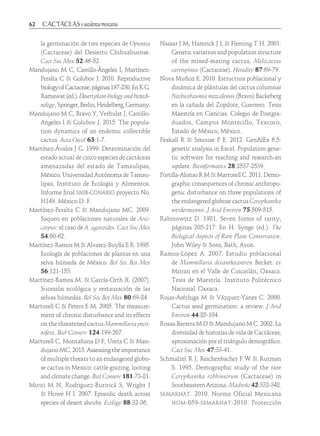 62	
la germinación de tres especies de Opuntia
(Cactaceae) del Desierto Chihuahuense.
Cact Suc Mex 52:46-52.
Mandujano M C, Carrillo-Ángeles I, Martínez-
Peralta C & Golubov J. 2010. Reproductive
biologyofCactaceae,páginas197-230.EnK.G.
Ramawat(ed.).Desertplant-biologyandbiotech-
nology,Springer,Berlin,Heidelberg,Germany.
Mandujano M C, Bravo Y, Verhulst J, Carrillo-
Angeles I & Golubov J. 2015. The popula-
tion dynamics of an endemic collectible
cactus. Acta Oecol 63:1-7.
Martínez-Ávalos J G. 1999. Determinación del
estado actual de cinco especies de cactáceas
amenazadas del estado de Tamaulipas,
México. Universidad Autónoma de Tamau-
lipas, Instituto de Ecología y Alimentos.
Informe final snib-conabio proyecto No.
H149. México D. F.
Martínez-Peralta C & Mandujano MC. 2009.
Saqueo en poblaciones naturales de Ario-
carpus: el caso de A. agavoides. Cact Suc Mex
54:60-62.
Martínez-Ramos M & Alvarez-Buylla E R. 1995.
Ecología de poblaciones de plantas en una
selva húmeda de México. Bol Soc Bot Mex
56:121-153.
Martínez-Ramos M. & García-Orth X. (2007).
Sucesión ecológica y restauración de las
selvas húmedas. Bol Soc Bot Mex 80:69-84
Martorell C & Peters E M. 2005. The measure-
ment of chronic disturbance and its effects
on the threatened cactus Mammillaria pecti-
nifera. Biol Conserv 124:199-207.
Martorell C, Montañana D F, Ureta C & Man-
dujano MC. 2015. Assessing the importance
of multiple threats to an endangered globo-
se cactus in Mexico: cattle grazing, looting
and climate change. Biol Conserv 181:73-81.
Miriti M N, Rodriguez-Buriticá S, Wright J
& Howe H I. 2007. Episodic death across
species of desert shrubs. Ecology 88:32-36.
Nassar J M, Hamrick J L & Fleming T H. 2001.
Genetic variation and population structure
of the mixed-mating cactus, Melocactus
curvispinus (Cactaceae). Heredity 87:69-79.
Nova Muñoz E. 2010. Estructura poblacional y
dinámica de plántulas del cactus columnar
Neobuxbaumia mezcalensis (Bravo) Backeberg
en la cañada del Zopilote, Guerrero. Tesis
Maestría en Ciencias. Colegio de Postgra-
duados, Campus Montecillo, Texcoco,
Estado de México, México.
Peakall R & Smouse P E. 2012. GenAlEx 6.5:
genetic analysis in Excel. Population gene-
tic software for teaching and research-an
update. Bioinformatics 28:2537-2539.
Portilla-Alonso R M & Martorell C. 2011. Demo-
graphic consequences of chronic anthropo-
genic disturbance on three populations of
the endangered globose cactus Coryphantha
werdermannii. J Arid Environ 75:509-515.
Rabinowitz D. 1981. Seven forms of rarity,
páginas 205-217. En H. Synge (ed.). The
Biological Aspects of Rare Plant Conservation.
John Wiley & Sons, Bath, Avon.
Ramos-López A. 2007. Estudio poblacional
de Mammillaria dixanthocentron Becket. ex
Mitran en el Valle de Cuicatlán, Oaxaca.
Tesis de Maestría. Instituto Politécnico
Nacional. Oaxaca.
Rojas-Aréchiga M & Vázquez-Yanes C. 2000.
Cactus seed germination: a review. J Arid
Environ 44:85-104.
Rosas-Barrera M D & Mandujano M C. 2002. La
diversidad de historias de vida de Cactáceas,
aproximación por el triángulo demográfico.
Cact Suc Mex 47:33-41.
Schmalzel R J, Reichenbacher F W & Rutman
S. 1995. Demographic study of the rare
Coryphantha robbinsorum (Cactaceae) in
Southeastern Arizona. Madroño 42:332-348.
semarnat. 2010. Norma Oficial Mexicana
nom-059-semarnat-2010. Protección
 