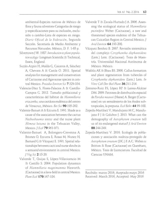 Vol. 61 No. 2 2016	63
ambiental-Especies nativas de México de
flora y fauna silvestres-Categorías de riesgo
y especificaciones para su inclusión, exclu-
sión o cambio-Lista de especies en riesgo.
Diario Oficial de la Federación, Segunda
Sección. Secretaría de Medio Ambiente y
Recursos Naturales. México, D. F. 1-65 p.
Silvertown J W. 1987. Introduction to plant popula-
tion ecology: Longman Scientific & Technical,
Essex, England.
Suzán-Azpiri H, Malda G, Caiceros A, Sánchez
A, Chevara A & Carcía O. 2011. Spatial
analysis for management and conservation
of Cactaceae and Agavaceae species in cen-
tral Mexico. Procedia Environ Sci 7:329-334.
Valencia-Díaz S, Flores-Palacios A & Castillo-
Campos G. 2012. Tamaño poblacional y
características del hábitat de Mammillaria
eriacantha, una cactácea endémica del centro
de Veracruz, México. Bot Sci 90:195-202.
Valiente-Banuet A & Ezcurra E. 1991. Shade as a
cause of the association between the cactus
Neobuxbaumia tetetzo and the nurse plant
Mimosa luisana in the Tehuacan Valley,
Mexico. J Ecol 79:961-971.
Valiente-Banuet A, Bolongaro-Crevenna A,
Briones O, Ezcurra E, Rosas M, Nunez H,
Barnard G & Vázquez E. 1991. Spatial rela-
tionships between cacti and nurse shrubs in
a semiarid environment in central Mexico.
J Veg Sci 2:15-20.
Valverde T, Quijas S, López-Villavicencio M
& Castillo S. 2004. Population dynamics
of Mammillaria magnimamma Haworth.
(Cactaceae) in a lava-field in central Mexico.
Plant Ecol 170:167-184.
Valverde T & Zavala-Hurtado J A. 2006. Asses-
sing the ecological status of Mammillaria
pectinifera Weber (Cactaceae), a rare and
threatened species endemic of the Tehua-
can Cuicatlan Region in Central Mexico. J
Arid Environ 64:193-208.
Vázquez Benítez B. 2007. Revisión sistemática
del complejo Coryphantha elephantidens
(Lem.) Lem. (Cactaceae). Tesis de Maes-
tría. Universidad Nacional Autónoma de
México. México.
Wakhlu AK & Bhau BS. 2000. Callus formation
and plant regeneration from tubercles of
Coryphantha elephantidens (Lem.) Lem. In
Vitro Cell Dev Biol Plant 36:211-214.
Zenteno-Ruiz FS, López RP & Larrea-Alcázar
DM. 2009. Patrones de distribución espacial
de Parodia maassii (Heese) A. Berger (Cacta-
ceae) en un semidesierto de los Andes sub-
tropicales, la prepuna. Ecol Boliv 44:99-108.
Zepeda-Martínez V, Mandujano M C, Mandu-
jano F J & Golubov J. 2013. What can the
demography of Astrophytum ornatum tell
us of its endangered status? J Arid Environ
88:244-249.
Zepeda-Martínez V. 2010. Ecología de pobla-
ciones y asociación nodriza-protegido de
Astrophytum ornatum (DC.) F.A.C. Weber ex
Britton & Rose (Cactaceae) en Querétaro,
México. Tesis de Licenciatura. Facultad de
Ciencias UNAM.
Recibido: marzo 2016; Aceptado:mayo 2016
Received: March 2016, Accepted: May 2016
 