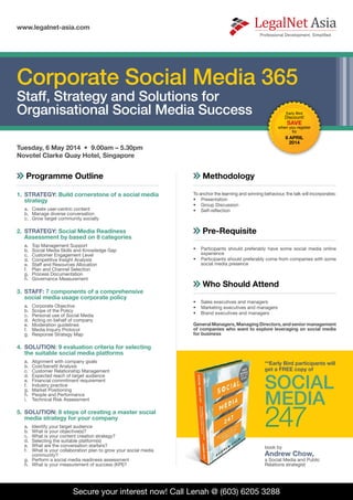 Secure your interest now! Call Lenah @ (603) 6205 3288
Tuesday, 6 May 2014 • 9.00am – 5.30pm
Novotel Clarke Quay Hotel, Singapore
www.legalnet-asia.com
Programme Outline
1.	 STRATEGY: Build cornerstone of a social media
strategy
a.	 Create user-centric content
b.	 Manage diverse conversation
c.	 Grow target community socially
2.	 STRATEGY: Social Media Readiness
Assessment by based on 8 categories
a.	 Top Management Support
b.	 Social Media Skills and Knowledge Gap
c.	 Customer Engagement Level
d.	 Competitive Insight Analysis
e.	 Staff and Resources Allocation
f.	 Plan and Channel Selection
g.	 Process Documentation
h.	 Governance Measurement
3.	 STAFF: 7 components of a comprehensive
social media usage corporate policy
a.	 Corporate Objective
b.	 Scope of the Policy
c.	 Personal use of Social Media
d.	 Acting on behalf of company
e.	 Moderation guidelines
f.	 Media Inquiry Protocol
g.	 Response Strategy Map
4.	 SOLUTION: 9 evaluation criteria for selecting
the suitable social media platforms
a.	 Alignment with company goals
b.	 Cost/benefit Analysis
c.	 Customer Relationship Management
d.	 Expected reach of target audience
e.	 Financial commitment requirement
f.	 Industry practice
g.	 Market Positioning
h.	 People and Performance
i.	 Technical Risk Assessment
5.	 SOLUTION: 8 steps of creating a master social
media strategy for your company
a.	 Identify your target audience
b.	 What is your objective(s)?
c.	 What is your content creation strategy?
d.	 Selecting the suitable platform(s)
e.	 What are the conversation starters?
f.	 What is your collaboration plan to grow your social media
community?
g.	 Perform a social media readiness assessment
h.	 What is your measurement of success (KPI)?
Who Should Attend
•	 	Sales executives and managers
•	 	Marketing executives and managers
•	 	Brand executives and managers
General Managers, Managing Directors, and senior management
of companies who want to explore leveraging on social media
for business
Methodology
To anchor the learning and winning behaviour, the talk will incorporates:
•	 	Presentation
•	 	Group Discussion
•	 	Self-reflection
Pre-Requisite
•	 	Participants should preferably have some social media online
experience
•	 	Participants should preferably come from companies with some
social media presence
Corporate Social Media 365
Staff, Strategy and Solutions for
Organisational Social Media Success Early Bird
Discount!
SAVE
when you register
by
8 APRIL
2014
**Early Bird participants will
get a FREE copy of
SOCIAL
MEDIA
247
book by
Andrew Chow,
a Social Media and Public
Relations strategist
 