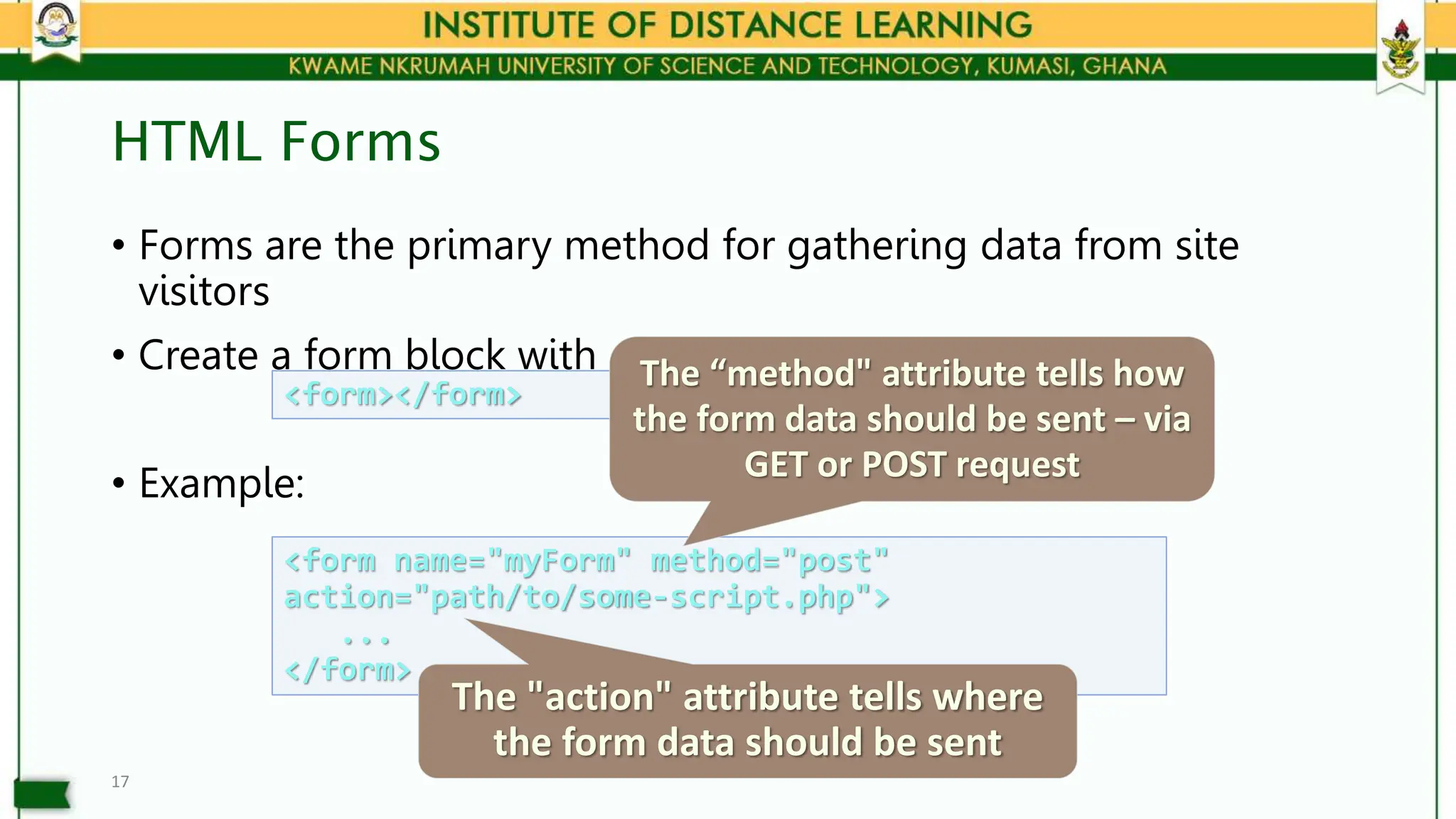 HTML Forms
• Forms are the primary method for gathering data from site
visitors
• Create a form block with
• Example:
17
<form></form>
<form name="myForm" method="post"
action="path/to/some-script.php">
...
</form>
The "action" attribute tells where
the form data should be sent
The “method" attribute tells how
the form data should be sent – via
GET or POST request
 