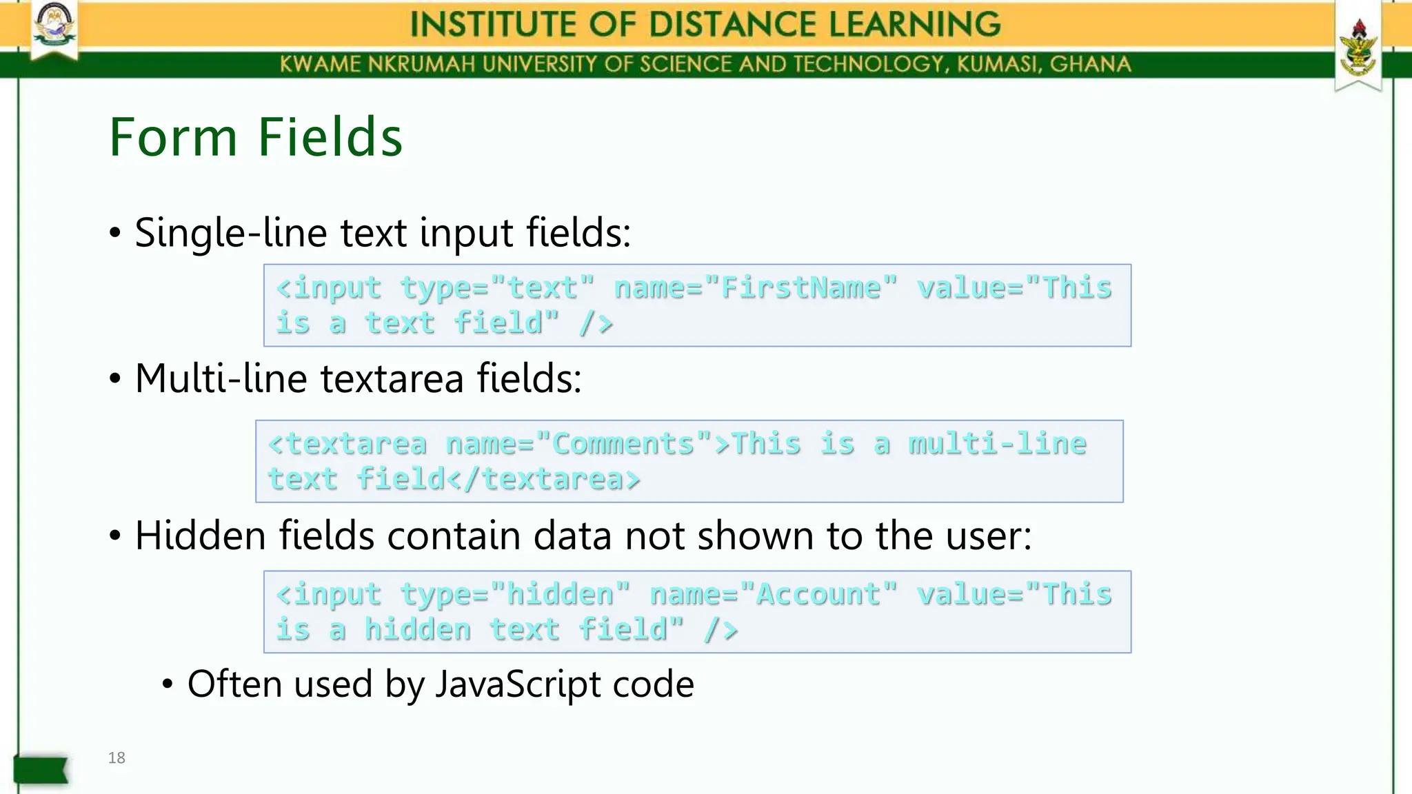 Form Fields
• Single-line text input fields:
• Multi-line textarea fields:
• Hidden fields contain data not shown to the user:
• Often used by JavaScript code
18
<input type="text" name="FirstName" value="This
is a text field" />
<textarea name="Comments">This is a multi-line
text field</textarea>
<input type="hidden" name="Account" value="This
is a hidden text field" />
 
