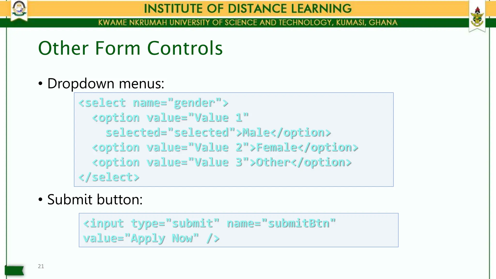 Other Form Controls
• Dropdown menus:
• Submit button:
21
<select name="gender">
<option value="Value 1"
selected="selected">Male</option>
<option value="Value 2">Female</option>
<option value="Value 3">Other</option>
</select>
<input type="submit" name="submitBtn"
value="Apply Now" />
 