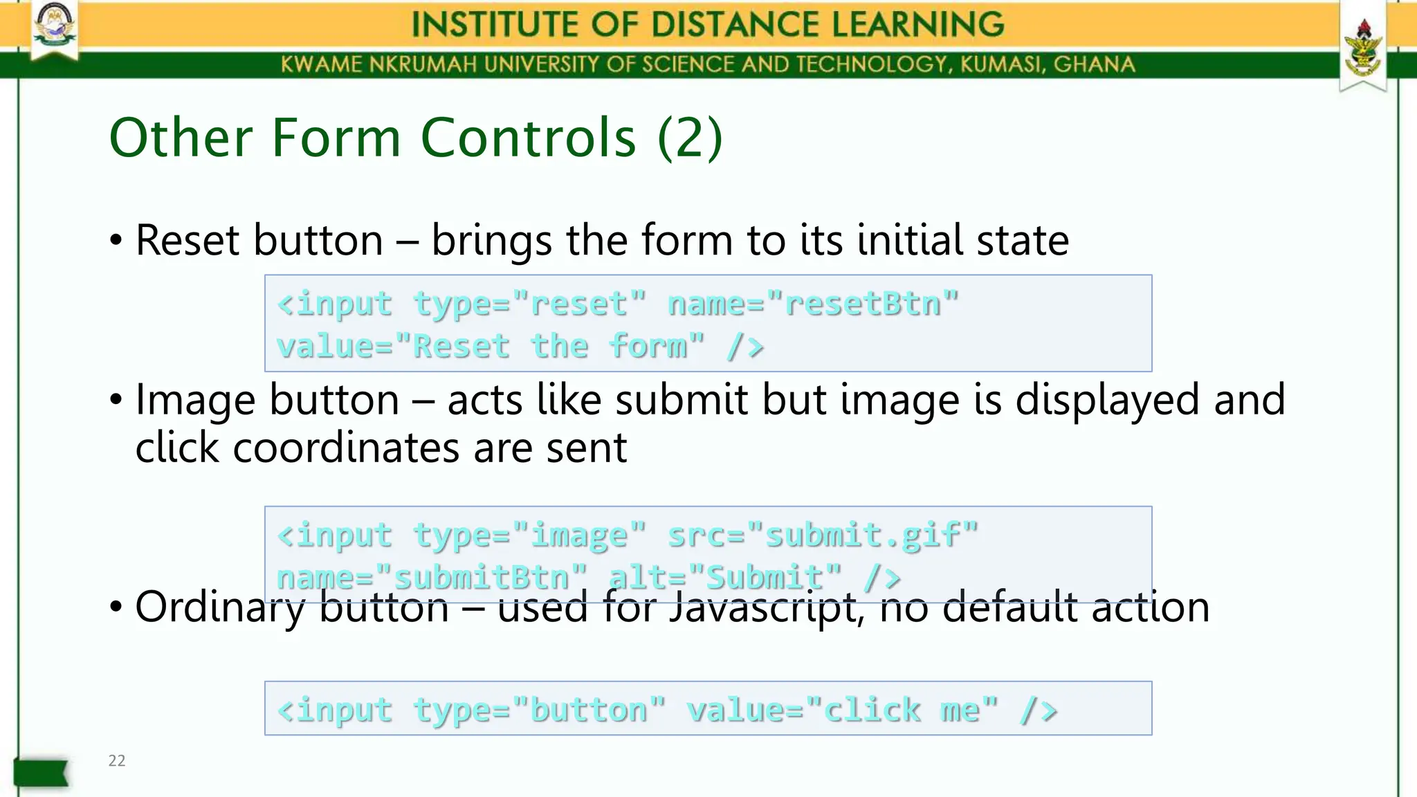 Other Form Controls (2)
• Reset button – brings the form to its initial state
• Image button – acts like submit but image is displayed and
click coordinates are sent
• Ordinary button – used for Javascript, no default action
22
<input type="reset" name="resetBtn"
value="Reset the form" />
<input type="image" src="submit.gif"
name="submitBtn" alt="Submit" />
<input type="button" value="click me" />
 