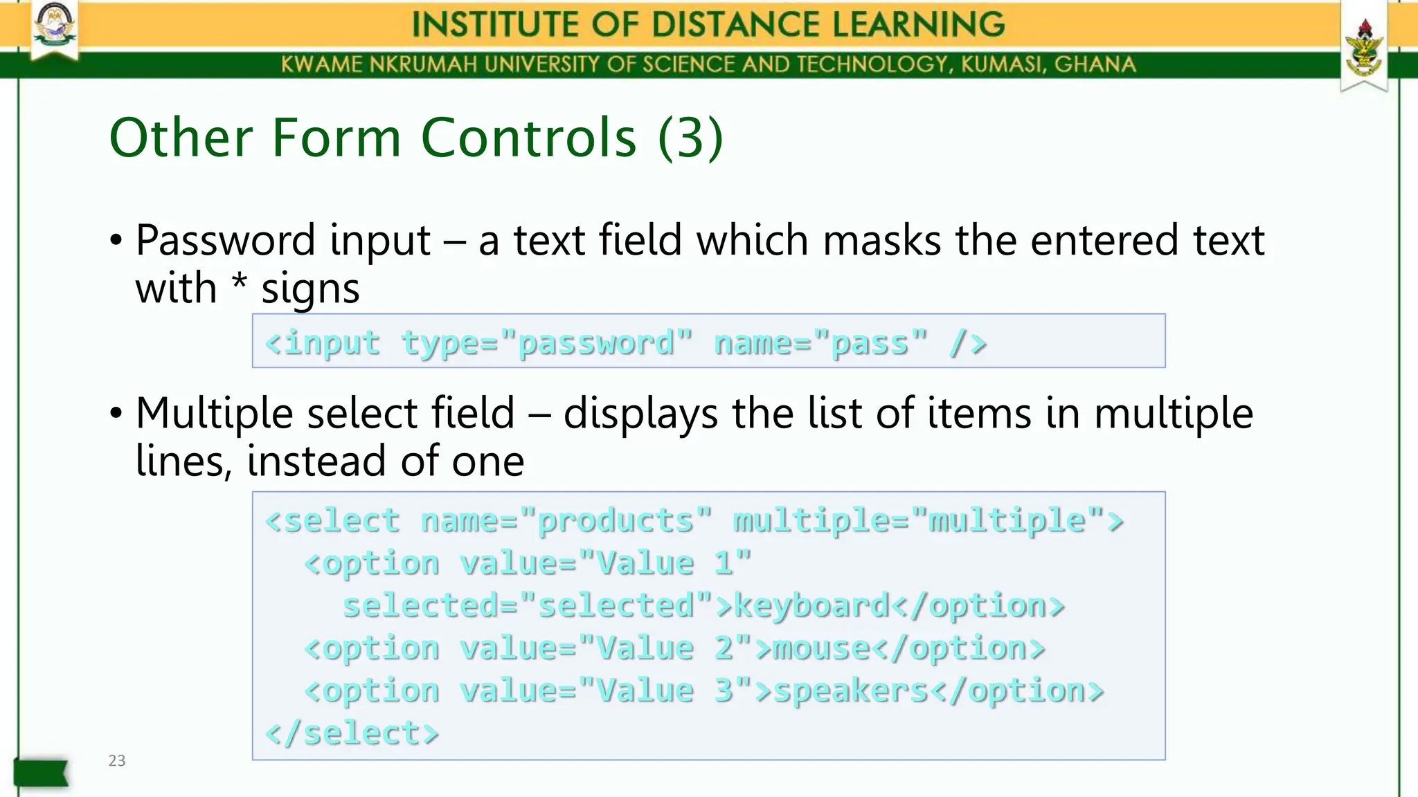 Other Form Controls (3)
• Password input – a text field which masks the entered text
with * signs
• Multiple select field – displays the list of items in multiple
lines, instead of one
23
<input type="password" name="pass" />
<select name="products" multiple="multiple">
<option value="Value 1"
selected="selected">keyboard</option>
<option value="Value 2">mouse</option>
<option value="Value 3">speakers</option>
</select>
 