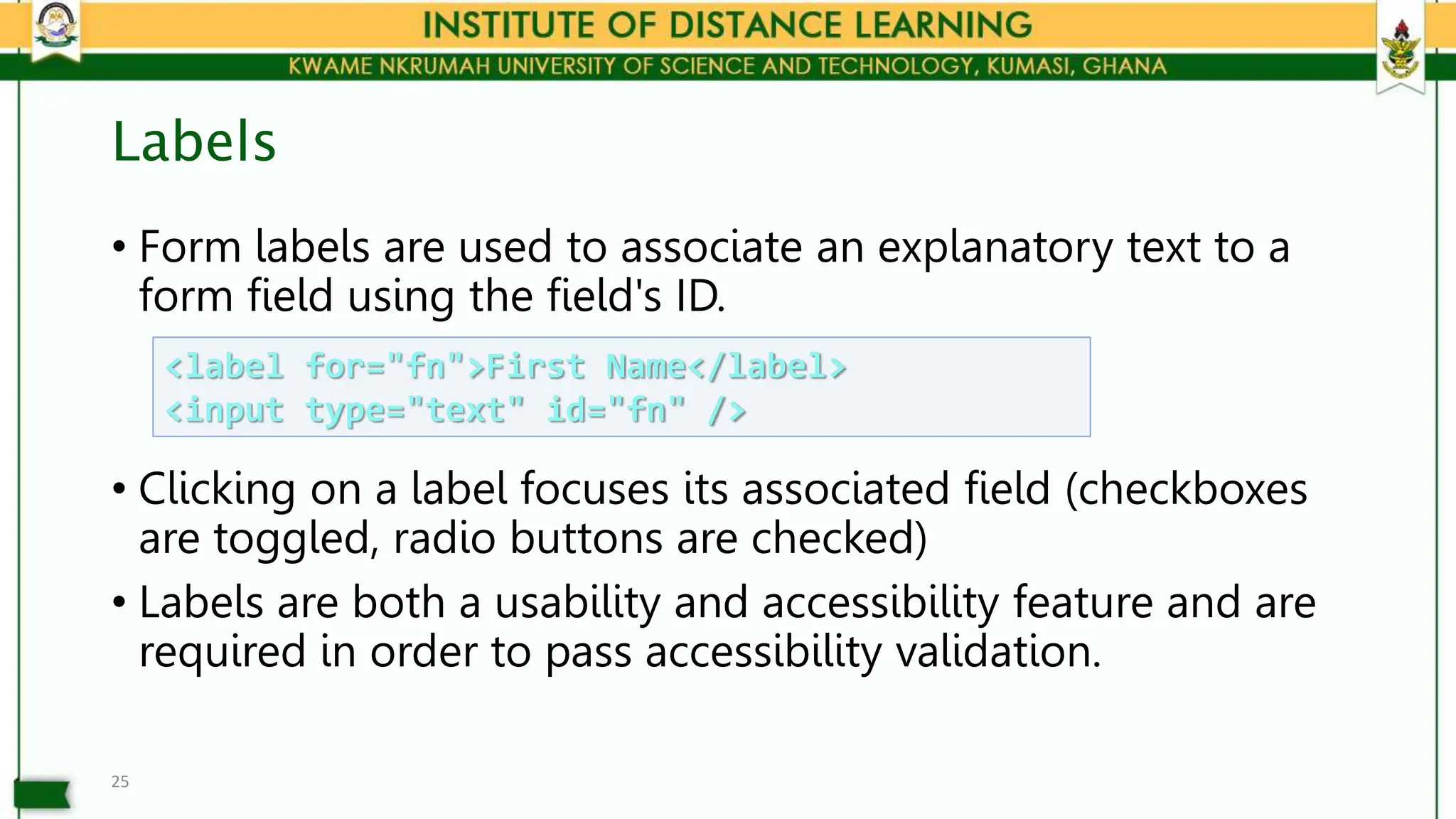 Labels
• Form labels are used to associate an explanatory text to a
form field using the field's ID.
• Clicking on a label focuses its associated field (checkboxes
are toggled, radio buttons are checked)
• Labels are both a usability and accessibility feature and are
required in order to pass accessibility validation.
25
<label for="fn">First Name</label>
<input type="text" id="fn" />
 