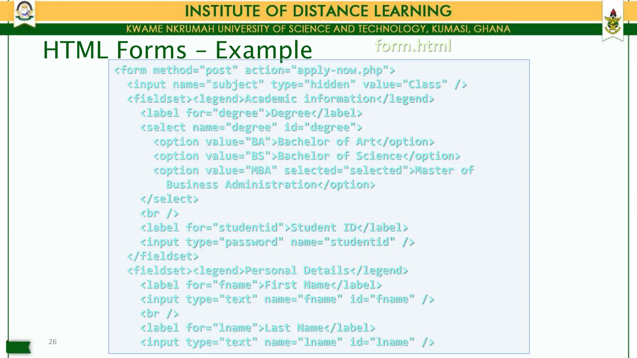 HTML Forms – Example
26
<form method="post" action="apply-now.php">
<input name="subject" type="hidden" value="Class" />
<fieldset><legend>Academic information</legend>
<label for="degree">Degree</label>
<select name="degree" id="degree">
<option value="BA">Bachelor of Art</option>
<option value="BS">Bachelor of Science</option>
<option value="MBA" selected="selected">Master of
Business Administration</option>
</select>
<br />
<label for="studentid">Student ID</label>
<input type="password" name="studentid" />
</fieldset>
<fieldset><legend>Personal Details</legend>
<label for="fname">First Name</label>
<input type="text" name="fname" id="fname" />
<br />
<label for="lname">Last Name</label>
<input type="text" name="lname" id="lname" />
form.html
 