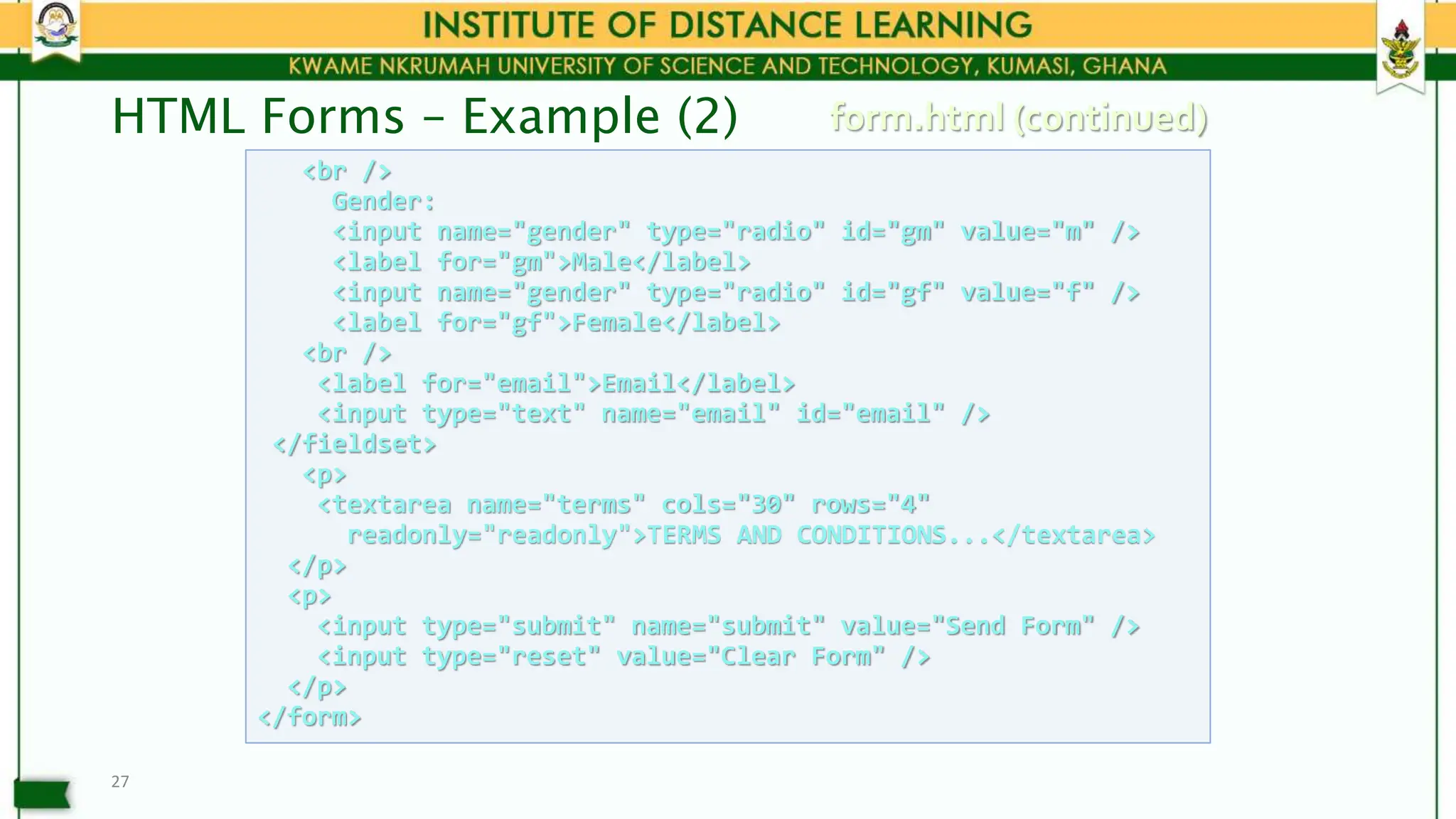 HTML Forms – Example (2)
27
<br />
Gender:
<input name="gender" type="radio" id="gm" value="m" />
<label for="gm">Male</label>
<input name="gender" type="radio" id="gf" value="f" />
<label for="gf">Female</label>
<br />
<label for="email">Email</label>
<input type="text" name="email" id="email" />
</fieldset>
<p>
<textarea name="terms" cols="30" rows="4"
readonly="readonly">TERMS AND CONDITIONS...</textarea>
</p>
<p>
<input type="submit" name="submit" value="Send Form" />
<input type="reset" value="Clear Form" />
</p>
</form>
form.html (continued)
 