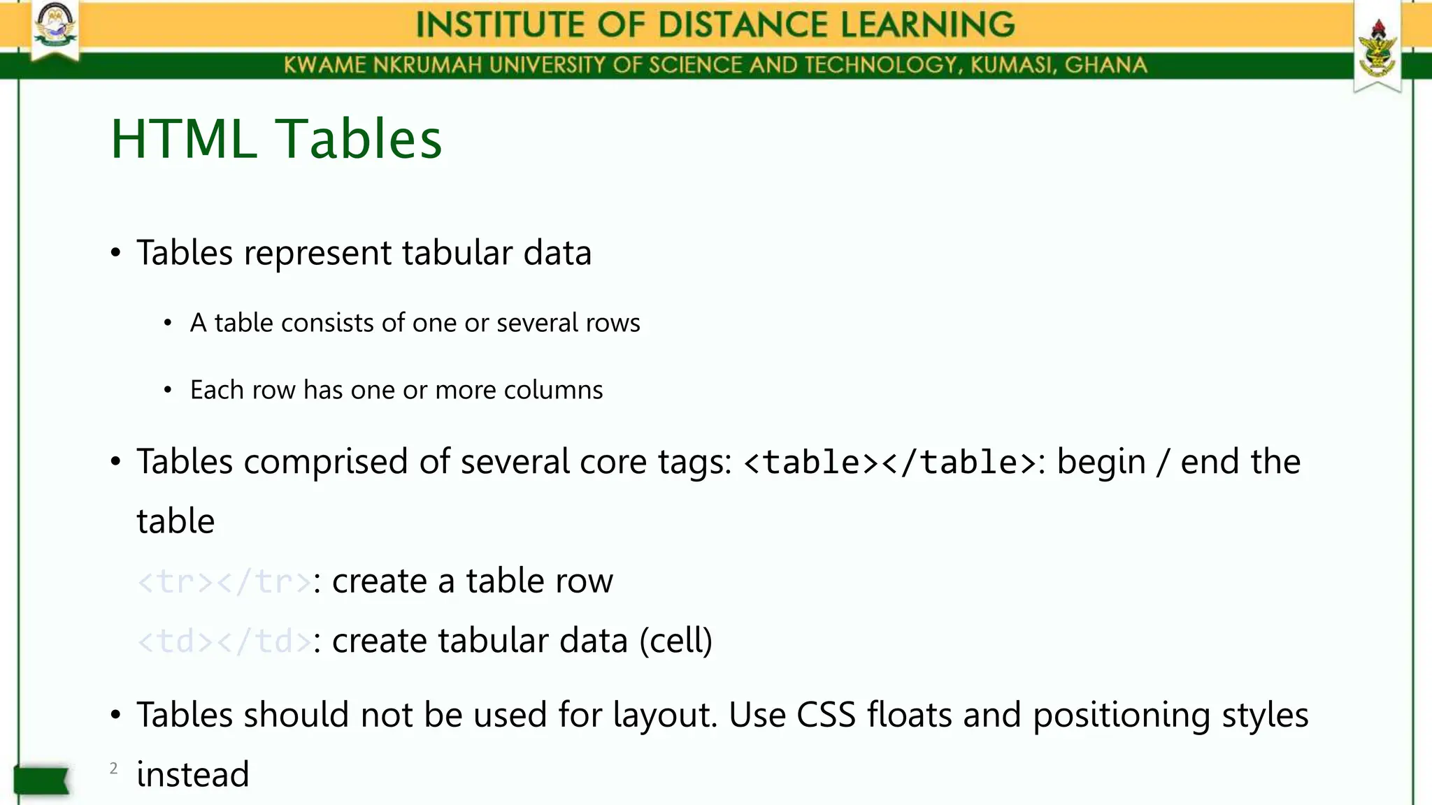 HTML Tables
• Tables represent tabular data
• A table consists of one or several rows
• Each row has one or more columns
• Tables comprised of several core tags: <table></table>: begin / end the
table
<tr></tr>: create a table row
<td></td>: create tabular data (cell)
• Tables should not be used for layout. Use CSS floats and positioning styles
instead
2
 