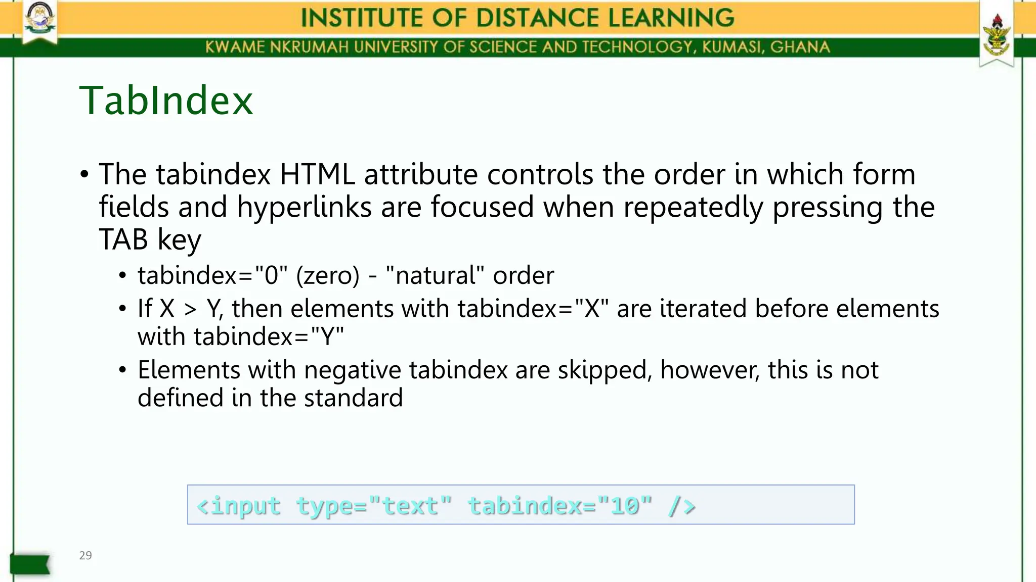 TabIndex
• The tabindex HTML attribute controls the order in which form
fields and hyperlinks are focused when repeatedly pressing the
TAB key
• tabindex="0" (zero) - "natural" order
• If X > Y, then elements with tabindex="X" are iterated before elements
with tabindex="Y"
• Elements with negative tabindex are skipped, however, this is not
defined in the standard
29
<input type="text" tabindex="10" />
 