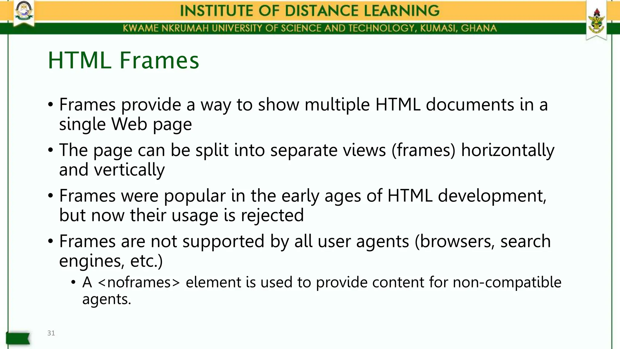 HTML Frames
• Frames provide a way to show multiple HTML documents in a
single Web page
• The page can be split into separate views (frames) horizontally
and vertically
• Frames were popular in the early ages of HTML development,
but now their usage is rejected
• Frames are not supported by all user agents (browsers, search
engines, etc.)
• A <noframes> element is used to provide content for non-compatible
agents.
31
 