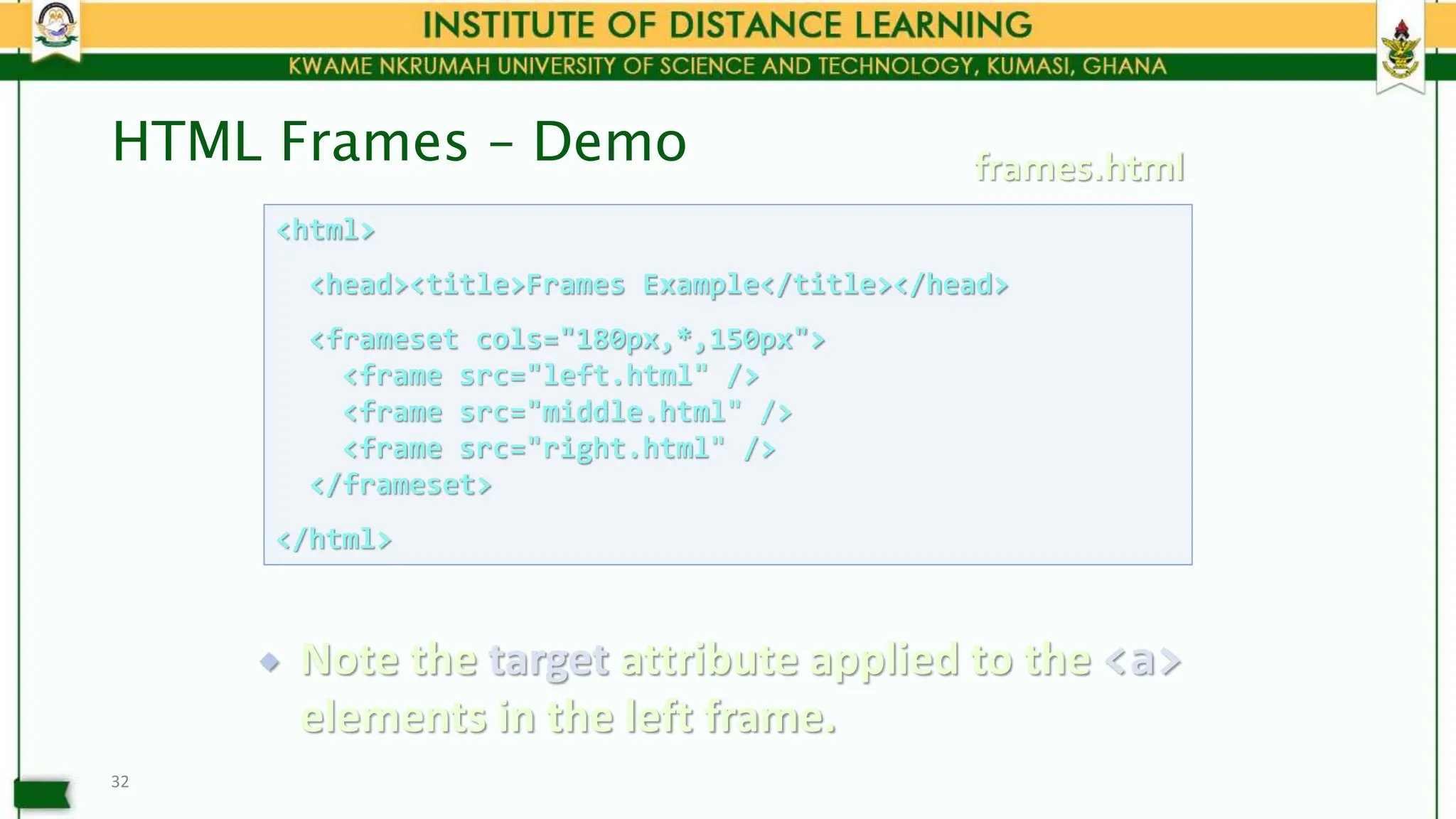 HTML Frames – Demo
32
<html>
<head><title>Frames Example</title></head>
<frameset cols="180px,*,150px">
<frame src="left.html" />
<frame src="middle.html" />
<frame src="right.html" />
</frameset>
</html>
frames.html
 Note the target attribute applied to the <a>
elements in the left frame.
 