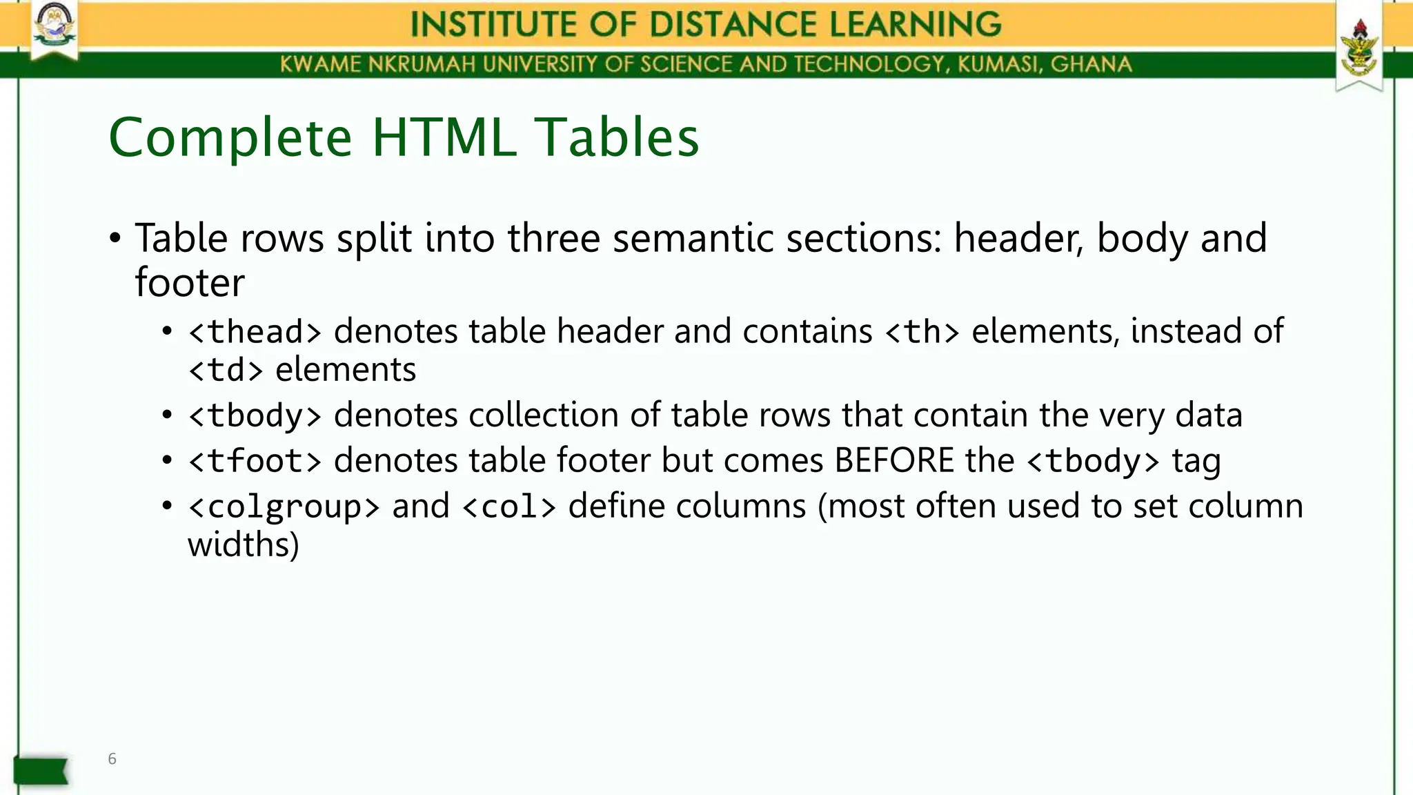 Complete HTML Tables
• Table rows split into three semantic sections: header, body and
footer
• <thead> denotes table header and contains <th> elements, instead of
<td> elements
• <tbody> denotes collection of table rows that contain the very data
• <tfoot> denotes table footer but comes BEFORE the <tbody> tag
• <colgroup> and <col> define columns (most often used to set column
widths)
6
 