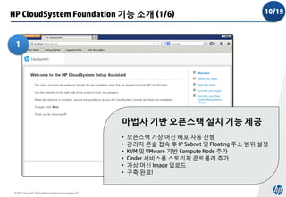 HP CloudSystem Foundation 기능 소개 (1/6)

10/19

1

마법사 기반 오픈스택 설치 기능 제공
•
•
•
•
•
•

© 2014 Hewlett-Packard Development Company, L.P.

오픈스택 가상 머신 배포 자동 진행
관리자 콘솔 접속 후 IP Subnet 및 Floating 주소 범위 설정
KVM 및 VMware 기반 Compute Node 추가
Cinder 서비스용 스토리지 콘트롤러 추가
가상 머신 Image 업로드
구축 완료!

 