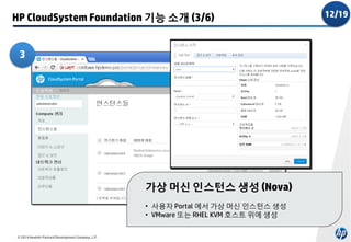 HP CloudSystem Foundation 기능 소개 (3/6)
3

가상 머신 인스턴스 생성 (Nova)
• 사용자 Portal 에서 가상 머신 인스턴스 생성
• VMware 또는 RHEL KVM 호스트 위에 생성
© 2014 Hewlett-Packard Development Company, L.P.

12/19

 
