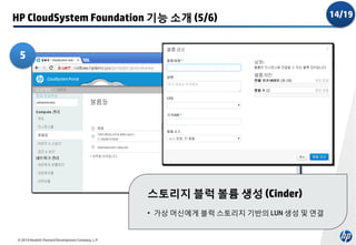 HP CloudSystem Foundation 기능 소개 (5/6)
5

스토리지 블럭 볼륨 생성 (Cinder)
• 가상 머신에게 블럭 스토리지 기반의 LUN 생성 및 연결

© 2014 Hewlett-Packard Development Company, L.P.

14/19

 