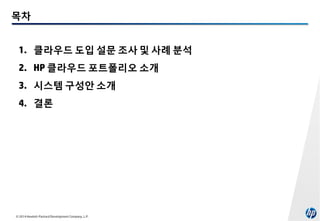 목차
1. 클라우드 도입 설문 조사 및 사례 분석
2. HP 클라우드 포트폴리오 소개
3. 시스템 구성안 소개
4. 결론

© 2014 Hewlett-Packard Development Company, L.P.

 