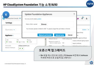 HP CloudSystem Foundation 기능 소개 (6/6)

15/19

6

오픈스택 업그레이드
• Bin 파일 하나 만으로 오픈스택 Havana 버전에서 Icehouse
차세대 버전으로 손쉽게 업그레이드!
© 2014 Hewlett-Packard Development Company, L.P.

 