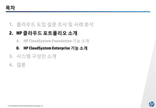 목차
1. 클라우드 도입 설문 조사 및 사례 분석
2. HP 클라우드 포트폴리오 소개
A. HP CloudSystem Foundation 기능 소개
B. HP CloudSystem Enterprise 기능 소개

3. 시스템 구성안 소개
4. 결론

© 2014 Hewlett-Packard Development Company, L.P.

 