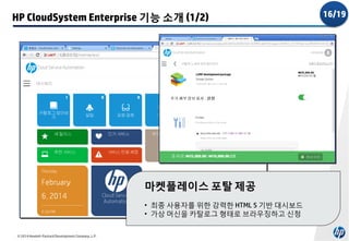 HP CloudSystem Enterprise 기능 소개 (1/2)

마켓플레이스 포탈 제공
• 최종 사용자를 위한 강력한 HTML 5 기반 대시보드
• 가상 머신을 카탈로그 형태로 브라우징하고 신청
© 2014 Hewlett-Packard Development Company, L.P.

16/19

 