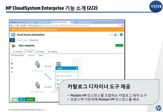 HP CloudSystem Enterprise 기능 소개 (2/2)

카탈로그 디자이너 도구 제공
• Multiple VM 인스턴스를 조합하는 카탈로그 제작 도구
• 오픈스택 기반위에 Multiple VM 인스턴스를 배포
© 2014 Hewlett-Packard Development Company, L.P.

17/19

 