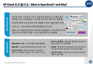 Why OpenStack

What is OpenStack?

HP Cloud 포트폴리오 : What is OpenStack® and Why?

• 대규모 서버, 스토리지 그리고 네트워크 들을 리소스 풀로 엮고
컴퓨팅 리소스로 활용할 수 있게끔 도와주는 클라우드 플랫폼
• 전세계 190개 이상의 벤더사와 1000명 이상의 개발자들이 참여
• 오픈 소스 기반의 API 및 개발 플랫폼을 모두 공개
• 플러그인 모듈을 탑재하여 하드웨어 플랫폼이나 하이퍼바이져에
상관 없이 모두를 아우를 수 있는 범용 클라우드 플랫폼

• Open Source 기반 – 이해관계를 초월한 플랫폼
• Open API – 공개된 API 를 통해 손쉬운 연동 가능
• 단일 아키텍쳐 – Public / Private 어떤 형태의
클라우드 환경에 상관없이 마이그레이션 가능

© 2014 Hewlett-Packard Development Company, L.P.

• 에코시스템 환경 – 광범위한 플랫폼 운영 환경 위
에서 검증된 시스템 플랫폼
• 투명성 – 특정 벤더사에 Lock-In 되어 있지 않으며
로드맵과 차세대 청사진이 모두에게 공개됨

• 낮은 투자 비용 – 프로비져닝과 관련한 Core 엔진
개발이 필요 없음

4/19

 