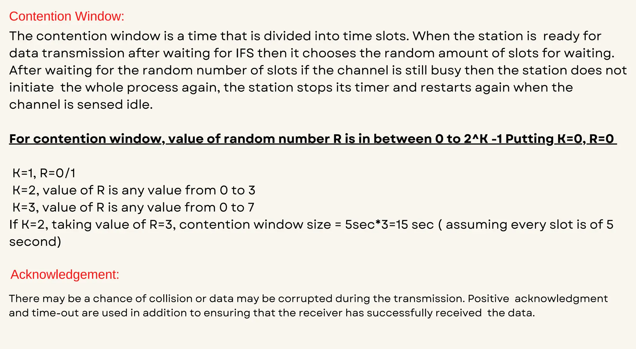 Contention Window:
The contention window is a time that is divided into time slots. When the station is ready for
data transmission after waiting for IFS then it chooses the random amount of slots for waiting.
After waiting for the random number of slots if the channel is still busy then the station does not
initiate the whole process again, the station stops its timer and restarts again when the
channel is sensed idle.
For contention window, value of random number R is in between 0 to 2^K -1 Putting K=0, R=0
K=1, R=0/1
K=2, value of R is any value from 0 to 3
K=3, value of R is any value from 0 to 7
If K=2, taking value of R=3, contention window size = 5sec*3=15 sec ( assuming every slot is of 5
second)
Acknowledgement:
There may be a chance of collision or data may be corrupted during the transmission. Positive acknowledgment
and time-out are used in addition to ensuring that the receiver has successfully received the data.
 