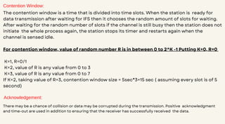 Contention Window:
The contention window is a time that is divided into time slots. When the station is ready for
data transmission after waiting for IFS then it chooses the random amount of slots for waiting.
After waiting for the random number of slots if the channel is still busy then the station does not
initiate the whole process again, the station stops its timer and restarts again when the
channel is sensed idle.
For contention window, value of random number R is in between 0 to 2^K -1 Putting K=0, R=0
K=1, R=0/1
K=2, value of R is any value from 0 to 3
K=3, value of R is any value from 0 to 7
If K=2, taking value of R=3, contention window size = 5sec*3=15 sec ( assuming every slot is of 5
second)
Acknowledgement:
There may be a chance of collision or data may be corrupted during the transmission. Positive acknowledgment
and time-out are used in addition to ensuring that the receiver has successfully received the data.
 