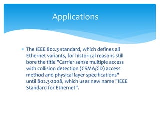  The IEEE 802.3 standard, which defines all
Ethernet variants, for historical reasons still
bore the title "Carrier sense multiple access
with collision detection (CSMA/CD) access
method and physical layer specifications"
until 802.3-2008, which uses new name "IEEE
Standard for Ethernet".
Applications
 