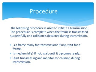 the following procedure is used to initiate a transmission.
The procedure is complete when the frame is transmitted
successfully or a collision is detected during transmission.
 Is a frame ready for transmission? If not, wait for a
frame.
 Is medium idle? If not, wait until it becomes ready.
 Start transmitting and monitor for collision during
transmission.
Procedure
 