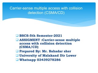  BSCS-5th Semester-2021
 ASSIGMENT :Carrier-sense multiple
access with collision detection
(CSMA/CD)
 Prepared By: Mr. Bahadar sher
 University of Malakand Dir Lower
 Whatsapp 03439278286
Carrier-sense multiple access with collision
detection (CSMA/CD)
 