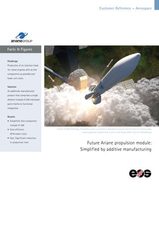 Customer Reference – Aerospace
Facts & Figures
Future Ariane propulsion module:
Simplified by additive manufacturing
Challenge
Production of an injection head
for rocket engines with as few
components as possible and
lower unit costs.
Solution
An additively manufactured
product that comprises a single
element instead of 248 individual
parts thanks to functional
integration.
Results
•	Simplified: One component
instead of 248
•	Cost-efficient:
50 % lower costs
•	Fast: Significant reduction
in production time
Thanks to EOS technology, ArianeGroup has succeeded in manufacturing the injector head of a future upper
stage propulsion module with an all-in-one design (AiO). (Source: ArianeGroup)
 