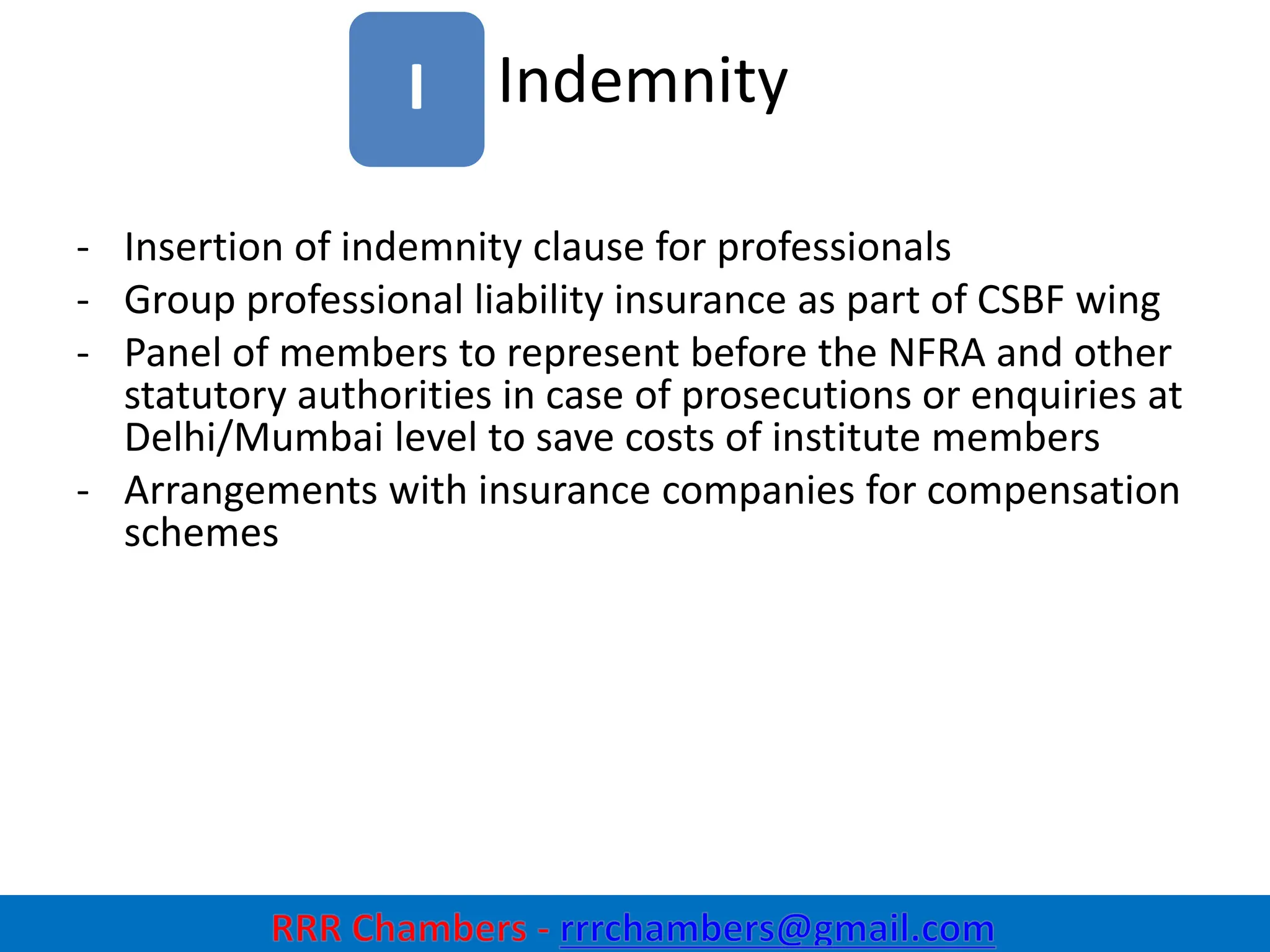 Indemnity
15
I
- Insertion of indemnity clause for professionals
- Group professional liability insurance as part of CSBF wing
- Panel of members to represent before the NFRA and other
statutory authorities in case of prosecutions or enquiries at
Delhi/Mumbai level to save costs of institute members
- Arrangements with insurance companies for compensation
schemes
 