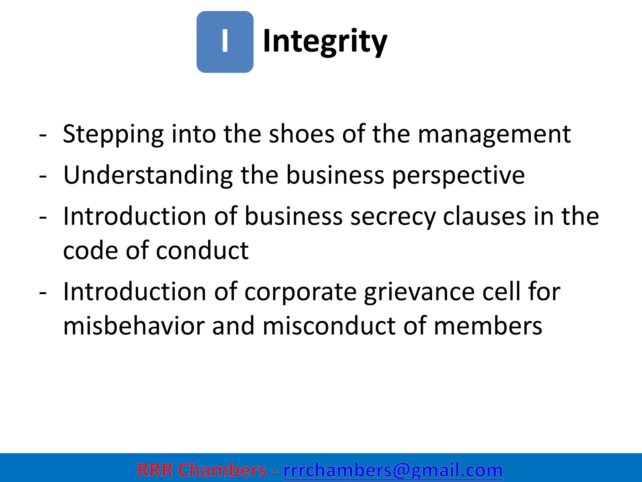 Integrity
18
I
- Stepping into the shoes of the management
- Understanding the business perspective
- Introduction of business secrecy clauses in the
code of conduct
- Introduction of corporate grievance cell for
misbehavior and misconduct of members
 