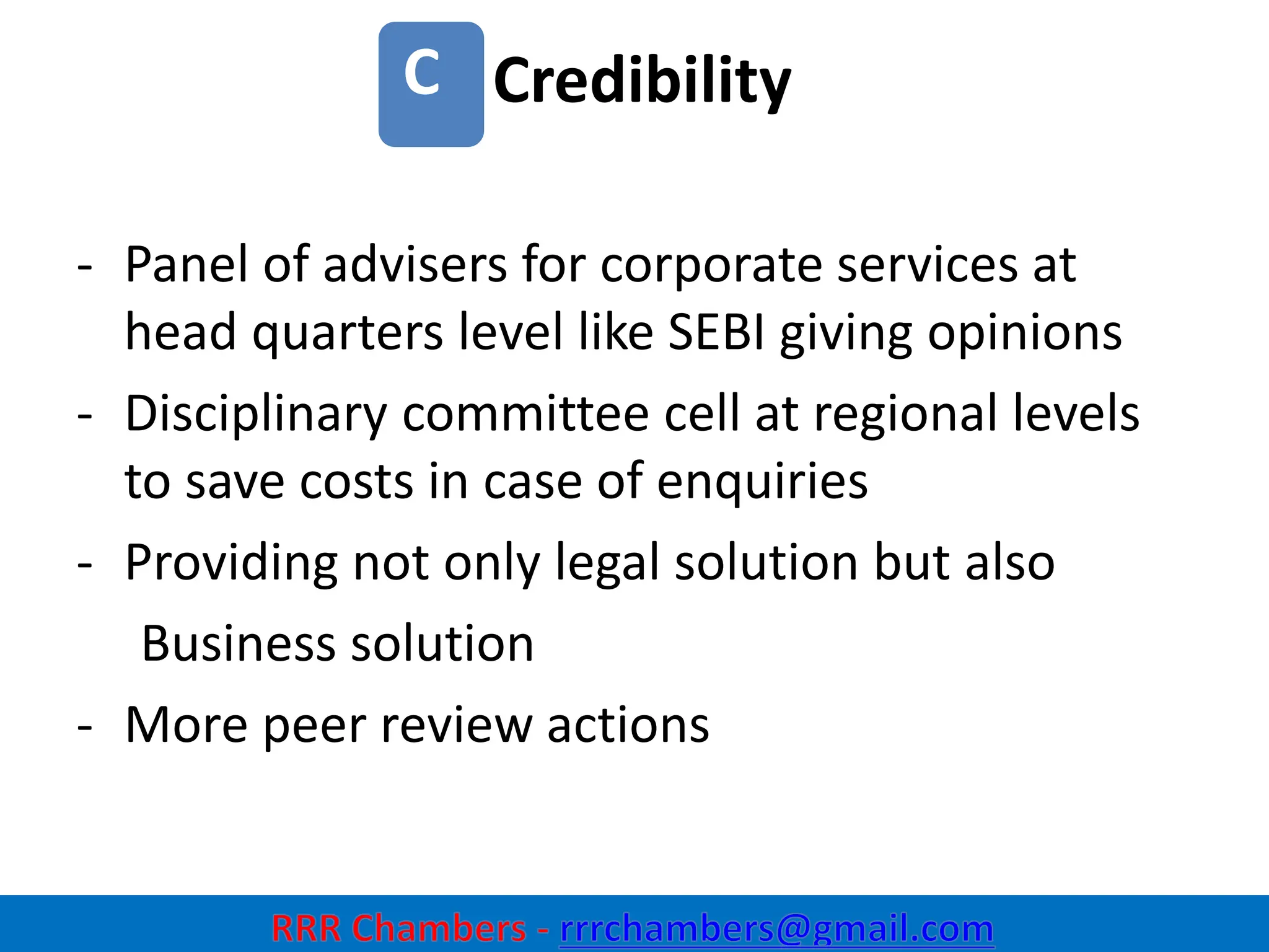 Credibility
19
C
- Panel of advisers for corporate services at
head quarters level like SEBI giving opinions
- Disciplinary committee cell at regional levels
to save costs in case of enquiries
- Providing not only legal solution but also
Business solution
- More peer review actions
 