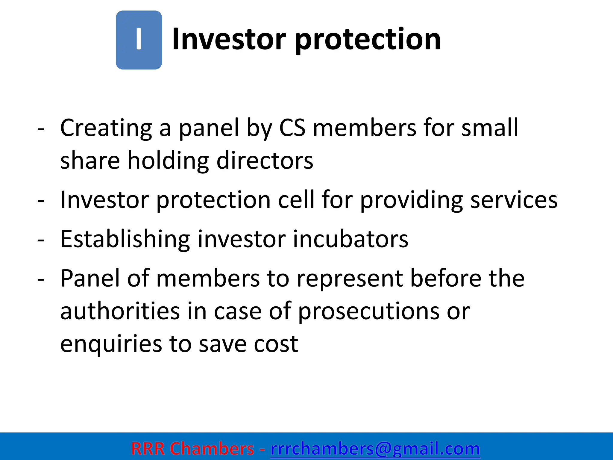 Investor protection
24
I
- Creating a panel by CS members for small
share holding directors
- Investor protection cell for providing services
- Establishing investor incubators
- Panel of members to represent before the
authorities in case of prosecutions or
enquiries to save cost
 