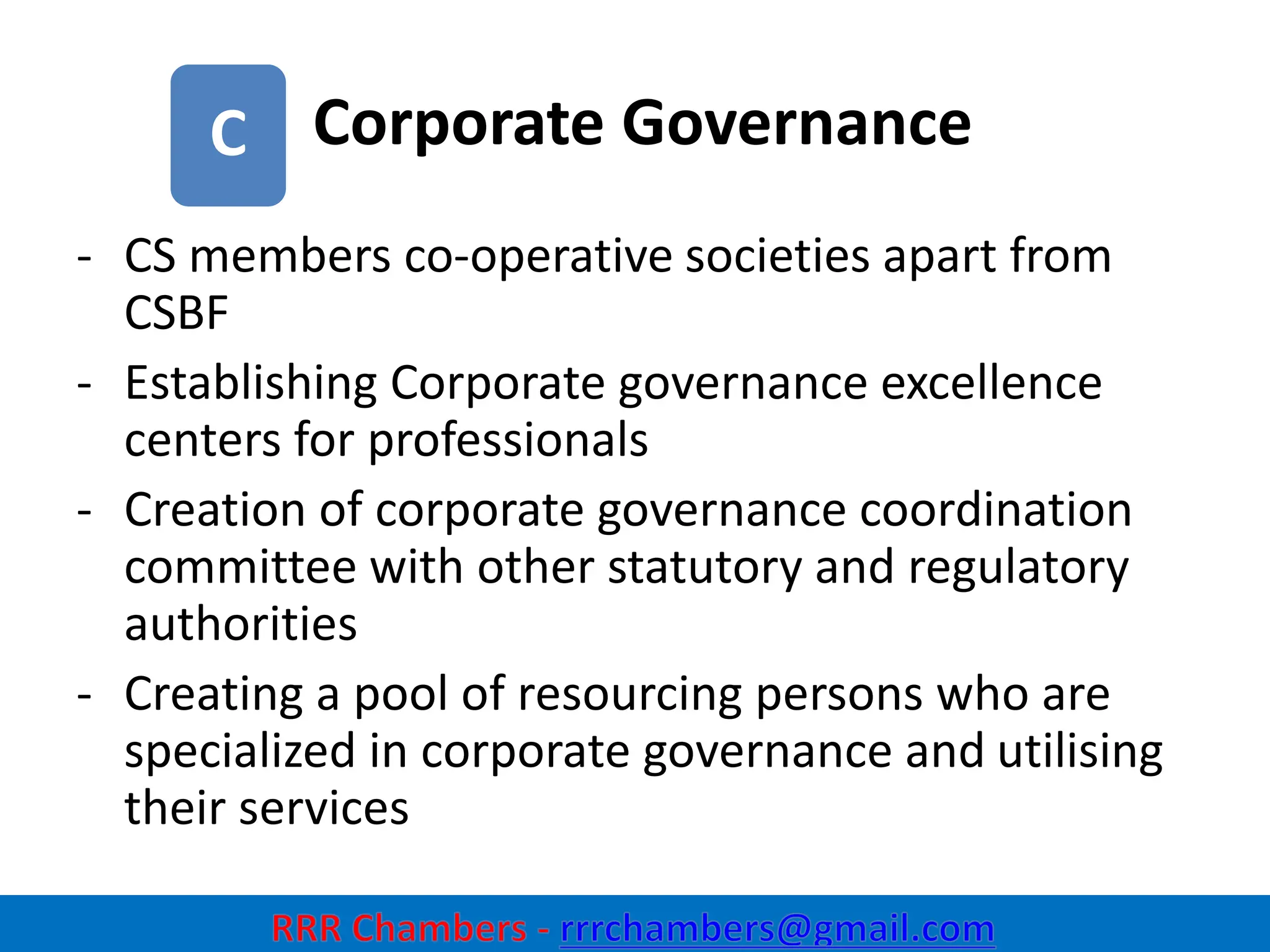 Corporate Governance
25
C
- CS members co-operative societies apart from
CSBF
- Establishing Corporate governance excellence
centers for professionals
- Creation of corporate governance coordination
committee with other statutory and regulatory
authorities
- Creating a pool of resourcing persons who are
specialized in corporate governance and utilising
their services
 