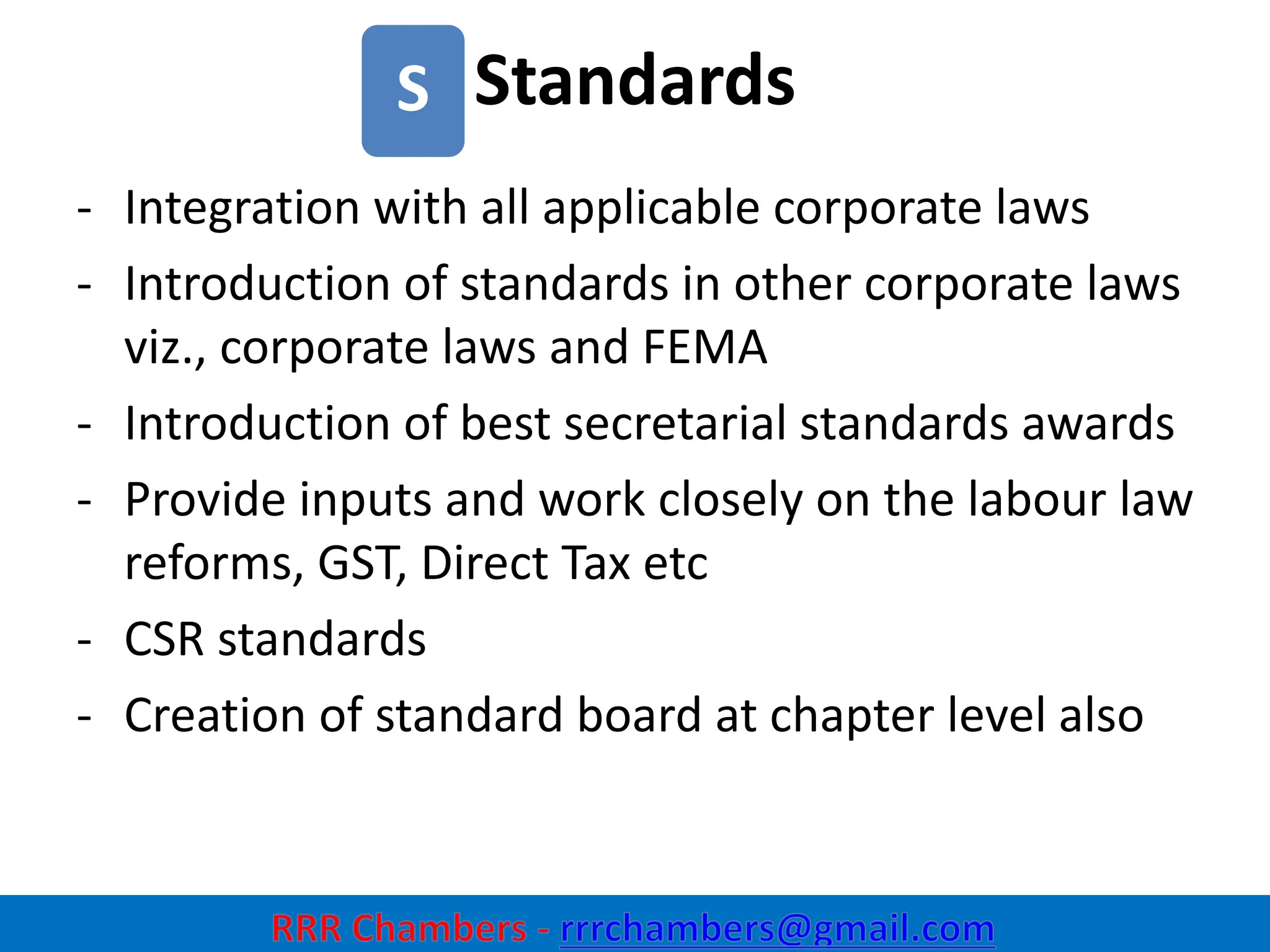 Standards
26
S
- Integration with all applicable corporate laws
- Introduction of standards in other corporate laws
viz., corporate laws and FEMA
- Introduction of best secretarial standards awards
- Provide inputs and work closely on the labour law
reforms, GST, Direct Tax etc
- CSR standards
- Creation of standard board at chapter level also
 