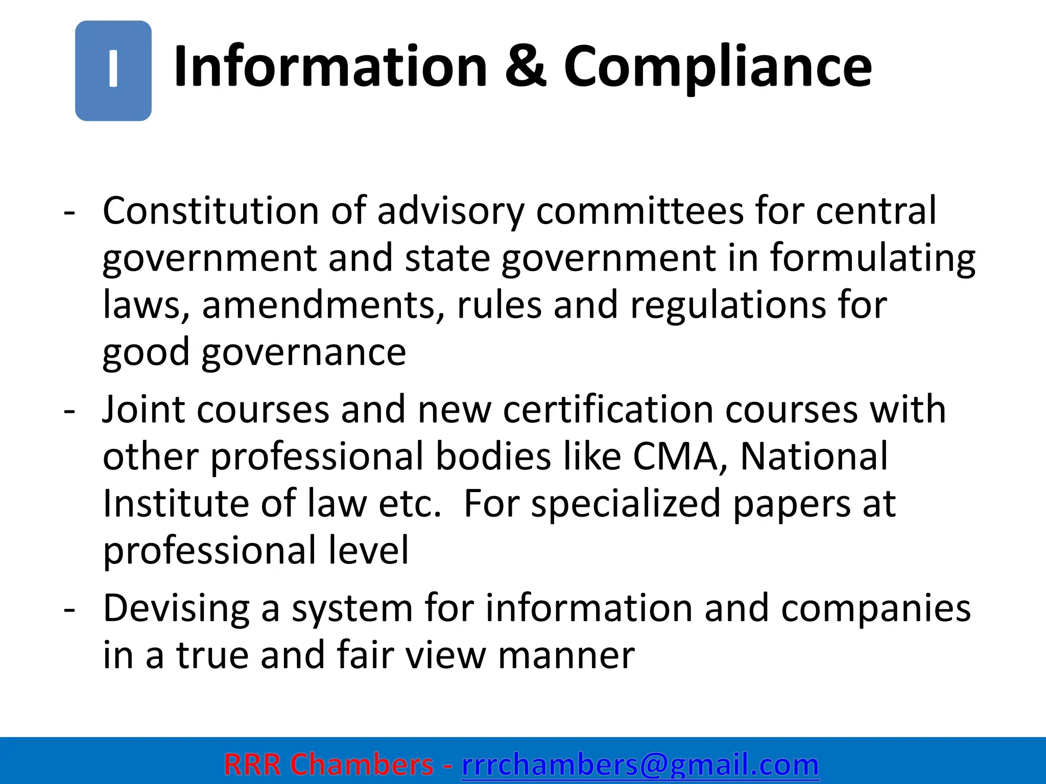 Information & Compliance
27
I
- Constitution of advisory committees for central
government and state government in formulating
laws, amendments, rules and regulations for
good governance
- Joint courses and new certification courses with
other professional bodies like CMA, National
Institute of law etc. For specialized papers at
professional level
- Devising a system for information and companies
in a true and fair view manner
 