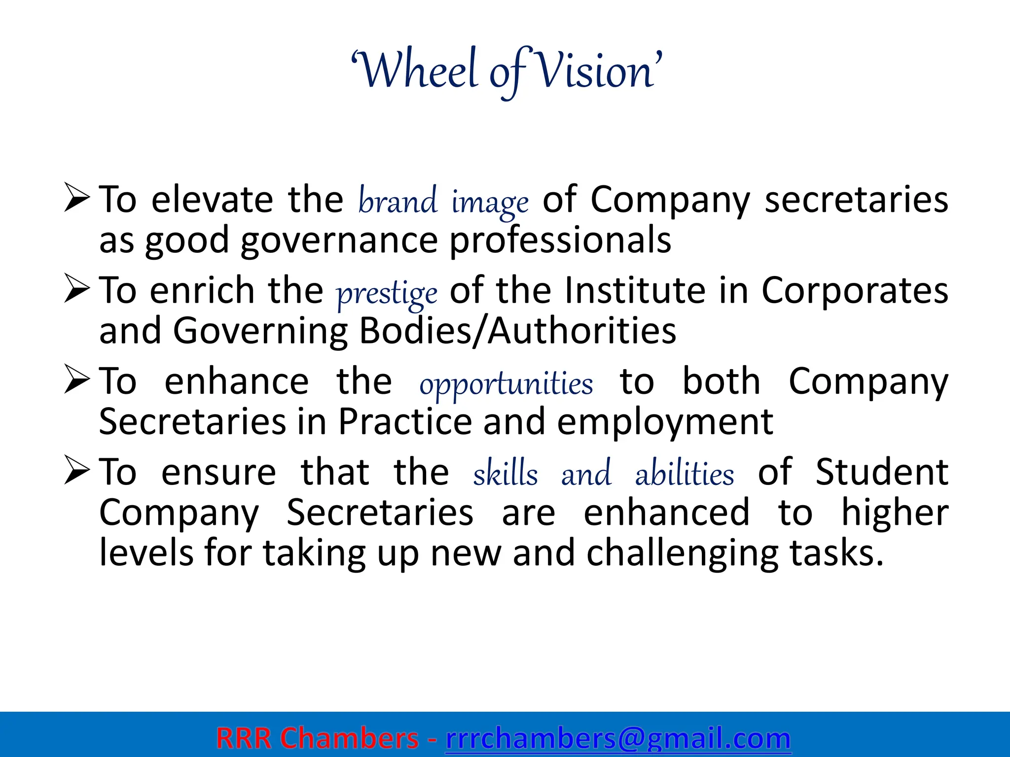 ‘Wheel of Vision’
To elevate the brand image of Company secretaries
as good governance professionals
To enrich the prestige of the Institute in Corporates
and Governing Bodies/Authorities
To enhance the opportunities to both Company
Secretaries in Practice and employment
To ensure that the skills and abilities of Student
Company Secretaries are enhanced to higher
levels for taking up new and challenging tasks.
3
 