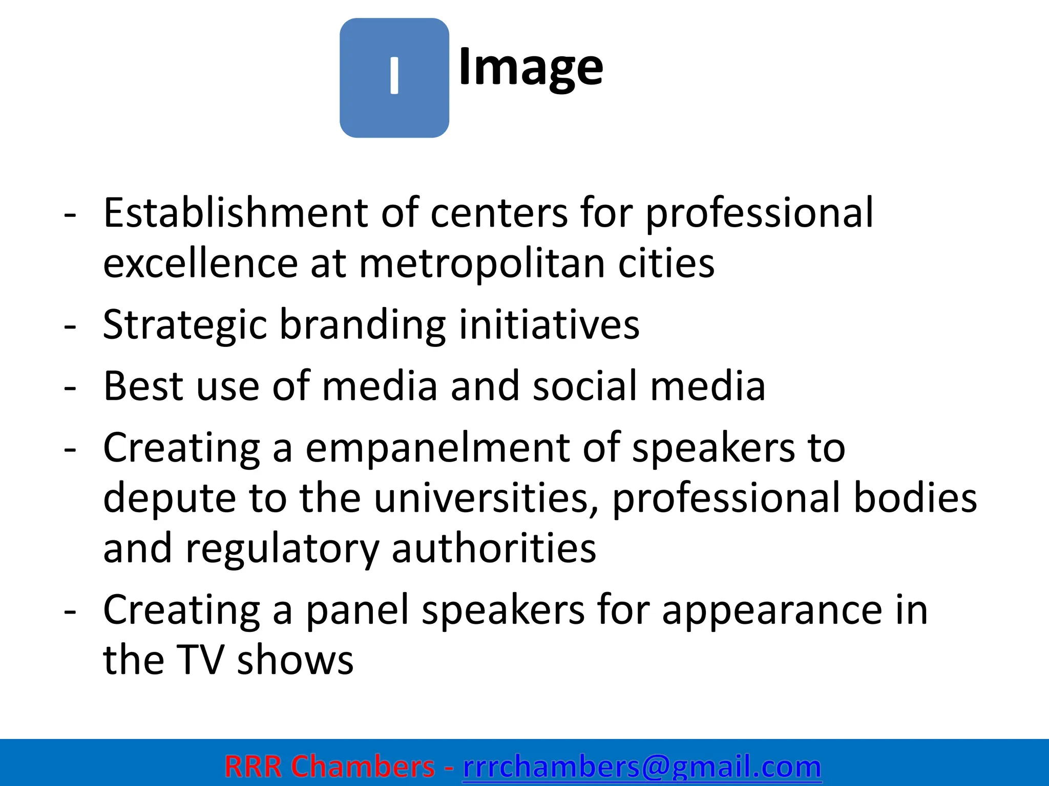 Image
30
I
- Establishment of centers for professional
excellence at metropolitan cities
- Strategic branding initiatives
- Best use of media and social media
- Creating a empanelment of speakers to
depute to the universities, professional bodies
and regulatory authorities
- Creating a panel speakers for appearance in
the TV shows
 
