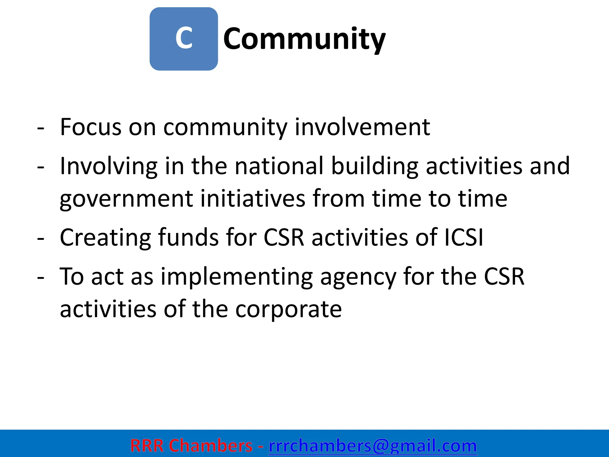Community
31
C
- Focus on community involvement
- Involving in the national building activities and
government initiatives from time to time
- Creating funds for CSR activities of ICSI
- To act as implementing agency for the CSR
activities of the corporate
 