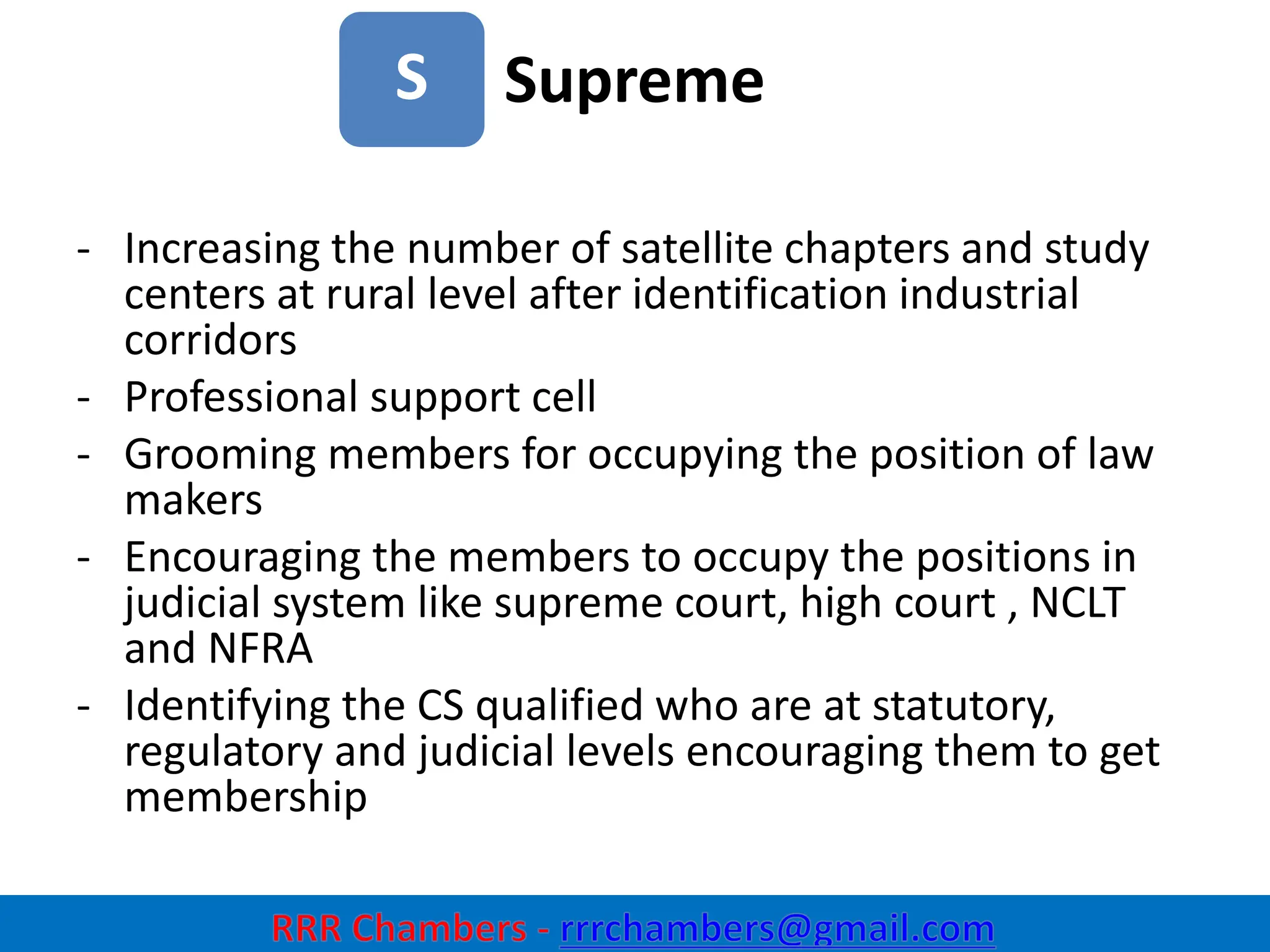 Supreme
32
S
- Increasing the number of satellite chapters and study
centers at rural level after identification industrial
corridors
- Professional support cell
- Grooming members for occupying the position of law
makers
- Encouraging the members to occupy the positions in
judicial system like supreme court, high court , NCLT
and NFRA
- Identifying the CS qualified who are at statutory,
regulatory and judicial levels encouraging them to get
membership
 