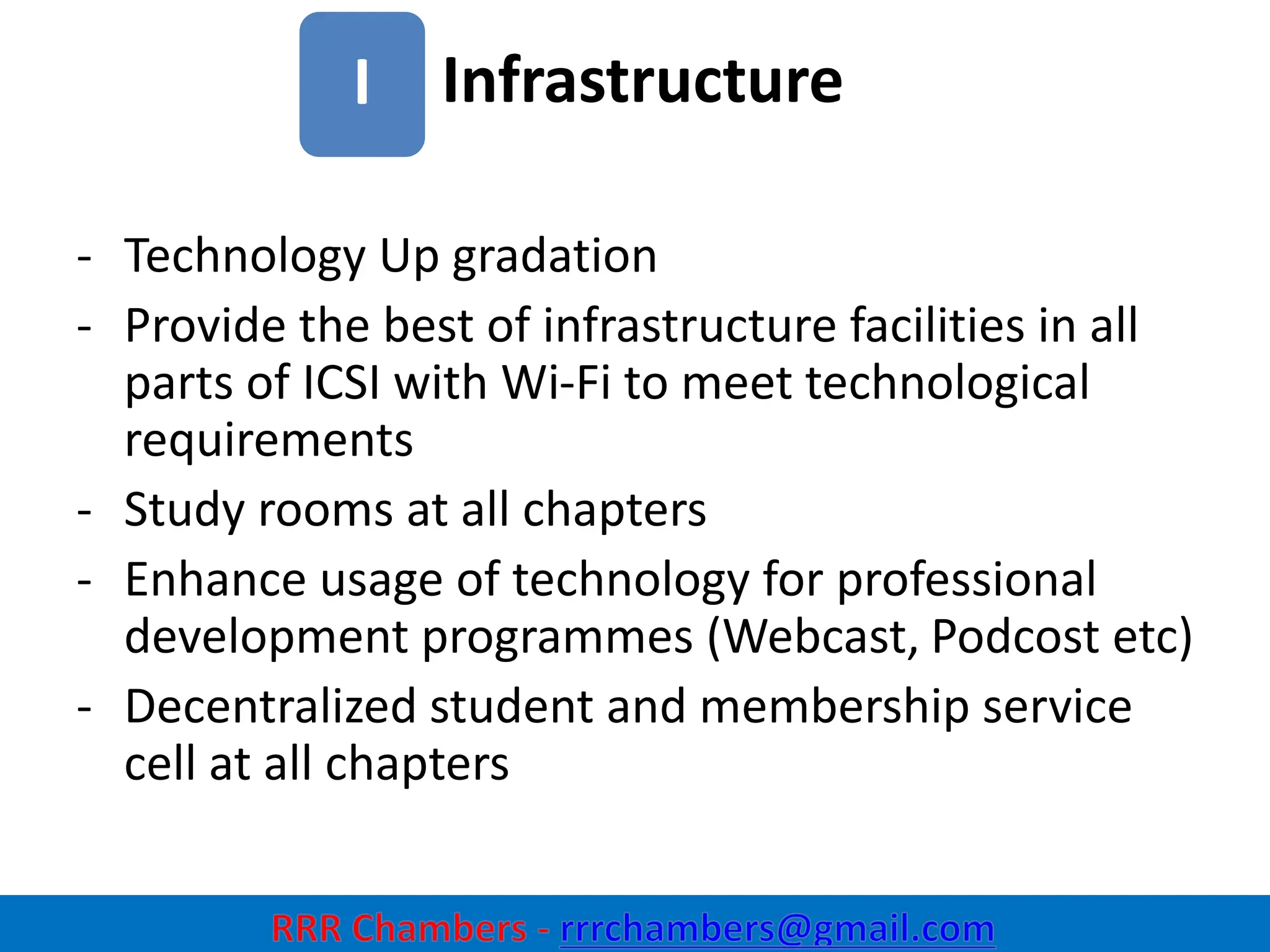Infrastructure
33
I
- Technology Up gradation
- Provide the best of infrastructure facilities in all
parts of ICSI with Wi-Fi to meet technological
requirements
- Study rooms at all chapters
- Enhance usage of technology for professional
development programmes (Webcast, Podcost etc)
- Decentralized student and membership service
cell at all chapters
 