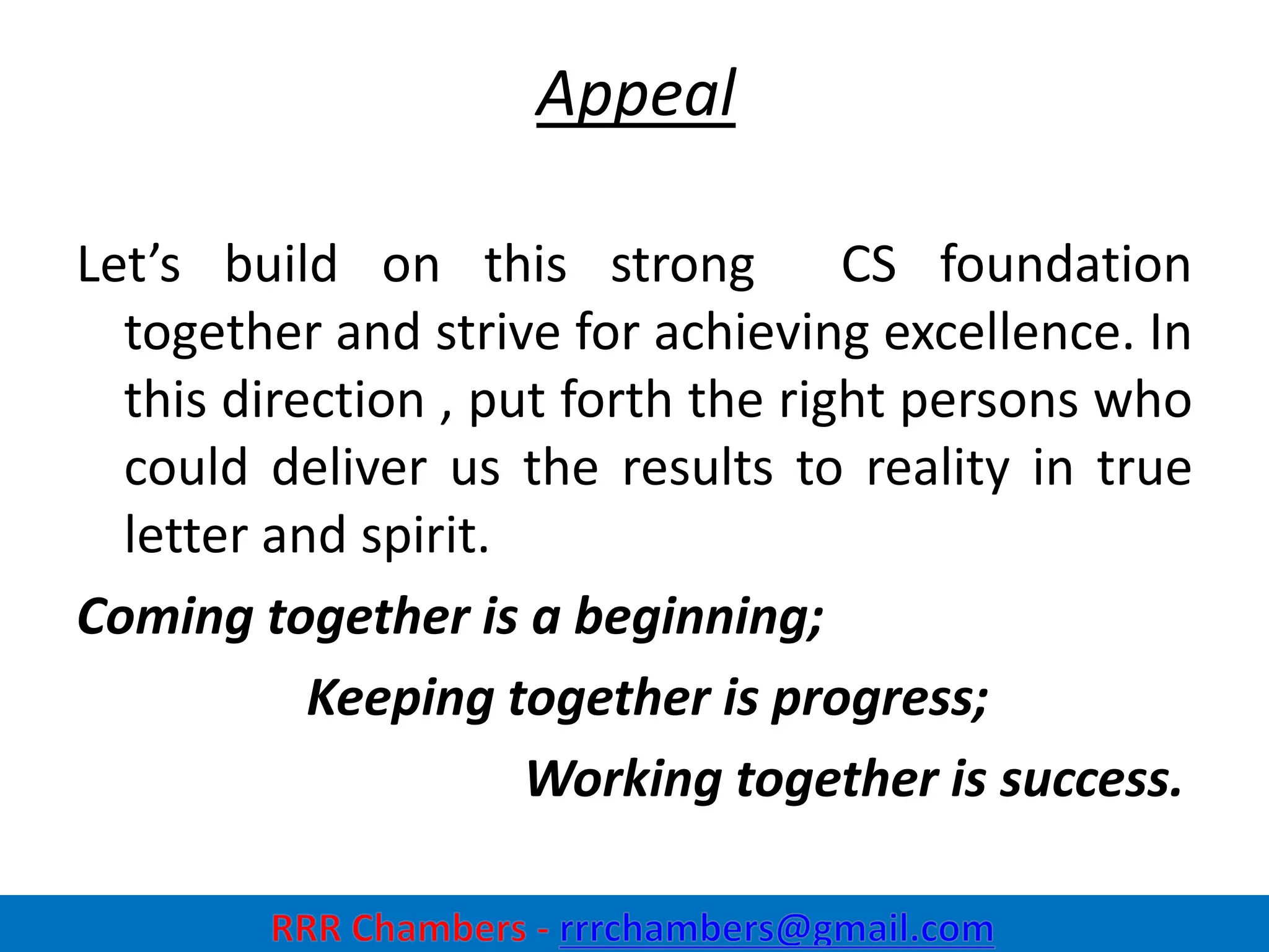 Appeal
Let’s build on this strong CS foundation
together and strive for achieving excellence. In
this direction , put forth the right persons who
could deliver us the results to reality in true
letter and spirit.
Coming together is a beginning;
Keeping together is progress;
Working together is success.
34
 