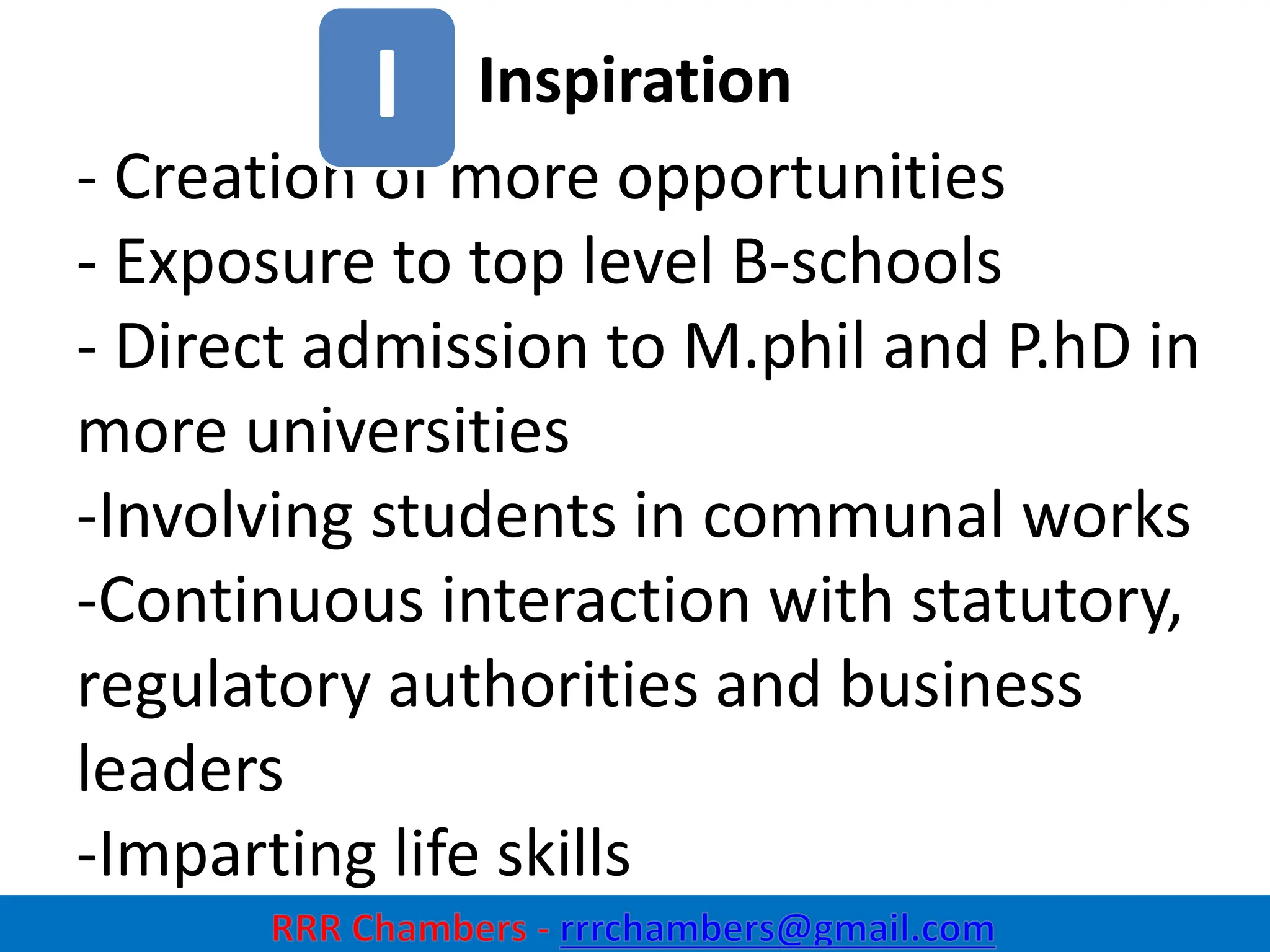 Inspiration
6
- Creation of more opportunities
- Exposure to top level B-schools
- Direct admission to M.phil and P.hD in
more universities
-Involving students in communal works
-Continuous interaction with statutory,
regulatory authorities and business
leaders
-Imparting life skills
I
 