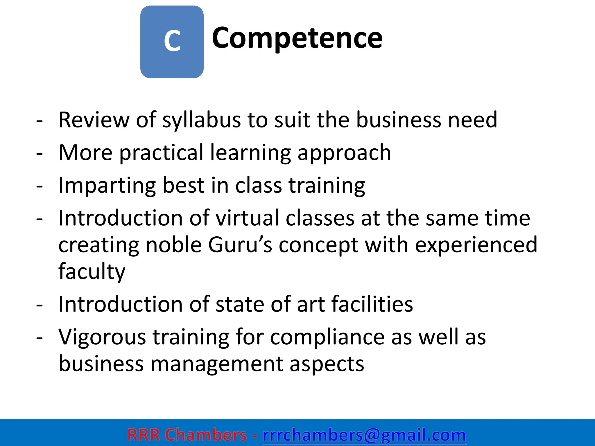 Competence
7
C
- Review of syllabus to suit the business need
- More practical learning approach
- Imparting best in class training
- Introduction of virtual classes at the same time
creating noble Guru’s concept with experienced
faculty
- Introduction of state of art facilities
- Vigorous training for compliance as well as
business management aspects
 