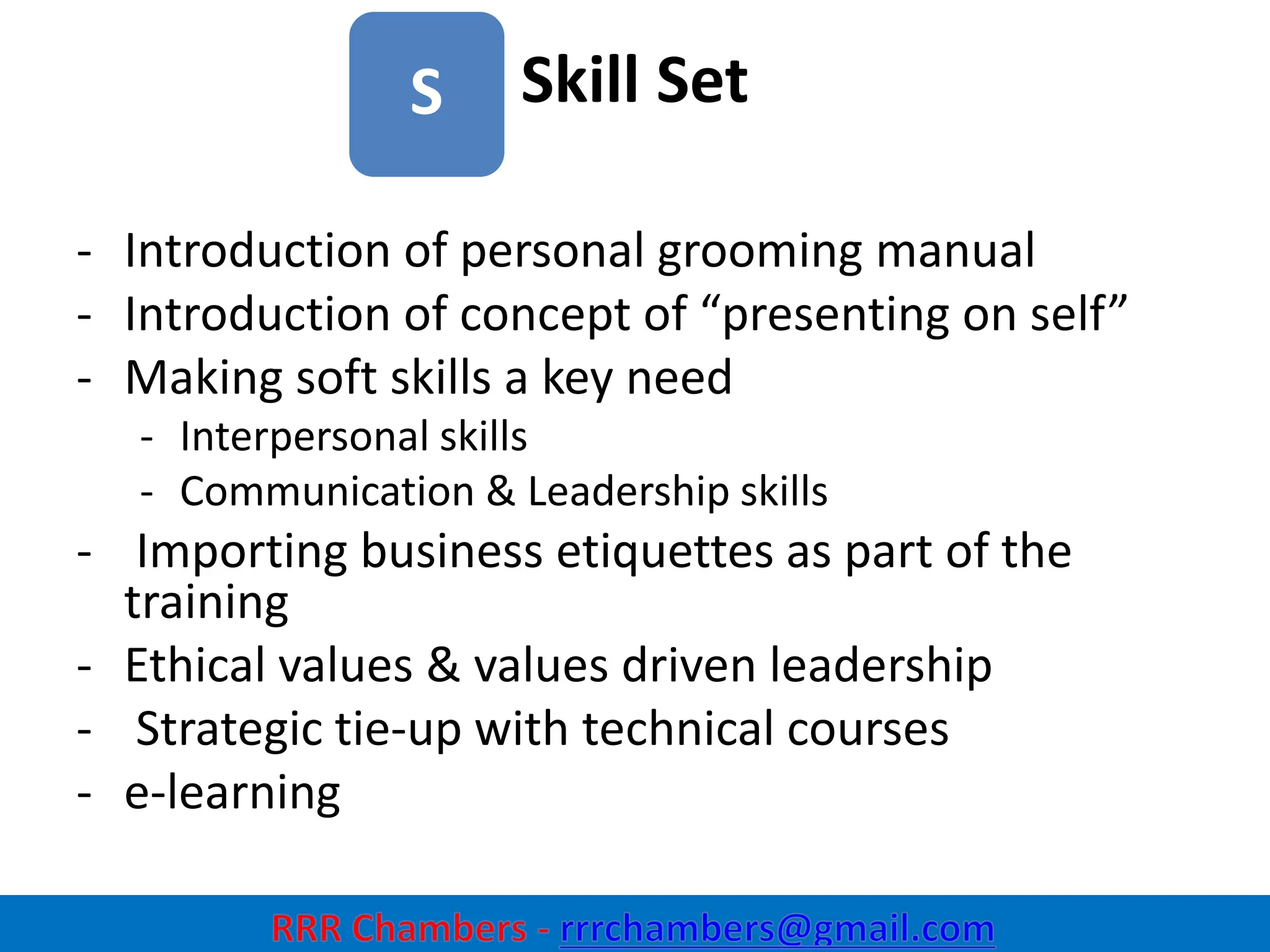 Skill Set
8
S
- Introduction of personal grooming manual
- Introduction of concept of “presenting on self”
- Making soft skills a key need
- Interpersonal skills
- Communication & Leadership skills
- Importing business etiquettes as part of the
training
- Ethical values & values driven leadership
- Strategic tie-up with technical courses
- e-learning
 